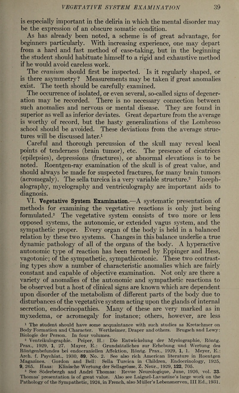 is especially important in the deliria in which the mental disorder may be the expression of an obscure somatic condition. As has already been noted, a scheme is of great advantage, for beginners particularly. With increasing experience, one may depart from a hard and fast method of case-taking, but in the beginning the student should habituate himself to a rigid and exhaustive method if he would avoid careless work. The cranium should first be inspected. Is it regularly shaped, or is there asymmetry? Measurements may be taken if great anomalies exist. The teeth should be carefully examined. The occurrence of isolated, or even several, so-called signs of degener¬ ation may be recorded. There is no necessary connection between such anomalies and nervous or mental disease. They are found in superior as well as inferior deviates. Great departure from the average is worthy of record, but the hasty generalizations of the Lombroso school should be avoided. These deviations from the average struc¬ tures will be discussed later.1 Careful and thorough percussion of the skull may reveal local points of tenderness (brain tumor), etc. The presence of cicatrices (epilepsies), depressions (fractures), or abnormal elevations is to be noted. Roentgen-ray examination of the skull is of great value, and should always be made for suspected fractures, for many brain tumors (acromegaly). The sella turcica is a very variable structure.2 Enceph¬ alography, myelography and ventriculography are important aids to diagnosis. VI. Vegetative System Examination.—A systematic presentation of methods for examining the vegetative reactions is only just being formulated.3 The vegetative system consists of two more or less opposed systems, the autonomic, or extended vagus system, and the sympathetic proper. Every organ of the body is held in a balanced relation by these two systems. Changes in this balance underlie a true dynamic pathology of all of the organs of the body. A hyperactive autonomic type of reaction has been termed by Eppinger and Hess, vagotonic; of the sympathetic, sympathicotonic. These two contrast¬ ing types show a number of characteristic anomalies which are fairly constant and capable of objective examination. Not only are there a variety of anomalies of the autonomic and sympathetic reactions to be observed but a host of clinical signs are known which are dependent upon disorder of the metabolism of different parts of the body due to disturbances of the vegetative system acting upon the glands of internal secretion, endocrinopathies. Many of these are very marked as in myxedema, or acromegaly for instance; others, however, are less 1 The student should have some acquaintance with such studies as Kretschmer on Body Formation and Character. Wertheimer, Draper and others. Brugsch and Lewy: Biologie der Person. In four volumes. 2 Ventrikulographie. Peiper, H.: Die Entwickelung der Myelographie, Rontg. Prax., 1929, 1, 27. Mayer, E.: Grundsatzliches zur Erhebung und Wertung des Rontgenbefundes bei endocraniellen Affektion, Rontg. Prax., 1929, 1, 1. Meyer, E.: Arch. f. Psychiat., 1930, 89, No. 2. See also rich American literature in Roentgen Magazines. Gordon and Bell: Sella Turcica in Children, Endocrinology, 1925, 9, 265. Haas: Klinische Wertung der Sellagrosse, Z. Neur., 1929, 122, 705. 3 See Soderbergh and Andre Thomas: Revue Neurologique, June, 1926, vol. 33. Thomas’ presentation is of great value. Also see Laignel-Lavastine’s large work on the
