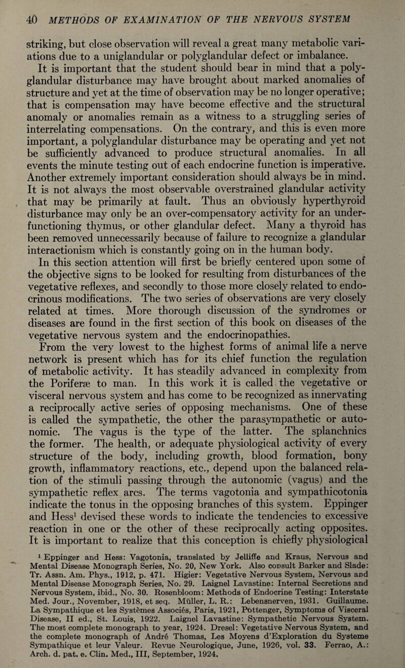 striking, but close observation will reveal a great many metabolic vari¬ ations due to a uniglandular or polyglandular defect or imbalance. It is important that the student should bear in mind that a poly¬ glandular disturbance may have brought about marked anomalies of structure and yet at the time of observation may be no longer operative; that is compensation may have become effective and the structural anomaly or anomalies remain as a witness to a struggling series of interrelating compensations. On the contrary, and this is even more important, a polyglandular disturbance may be operating and yet not be sufficiently advanced to produce structural anomalies. In all events the minute testing out of each endocrine function is imperative. Another extremely important consideration should always be in mind. It is not always the most observable overstrained glandular activity that may be primarily at fault. Thus an obviously hyperthyroid disturbance may only be an over-compensatory activity for an under¬ functioning thymus, or other glandular defect. Many a thyroid has been removed unnecessarily because of failure to recognize a glandular interactionism which is constantly going on in the human body. In this section attention will first be briefly centered upon some of the objective signs to be looked for resulting from disturbances of the vegetative reflexes, and secondly to those more closely related to endo¬ crinous modifications. The two series of observations are very closely related at times. More thorough discussion of the syndromes or diseases are found in the first section of this book on diseases of the vegetative nervous system and the endocrinopathies. From the very lowest to the highest forms of animal life a nerve network is present which has for its chief function the regulation of metabolic activity. It has steadily advanced in complexity from the Poriferse to man. In this work it is called the vegetative or visceral nervous system and has come to be recognized as innervating a reciprocally active series of opposing mechanisms. One of these is called the sympathetic, the other the parasympathetic or auto¬ nomic. The vagus is the type of the latter. The splanchnics the former. The health, or adequate physiological activity of every structure of the body, including growth, blood formation, bony growth, inflammatory reactions, etc., depend upon the balanced rela¬ tion of the stimuli passing through the autonomic (vagus) and the sympathetic reflex arcs. The terms vagotonia and sympathicotonia indicate the tonus in the opposing branches of this system. Eppinger and Hess1 devised these words to indicate the tendencies to excessive reaction in one or the other of these reciprocally acting opposites. It is important to realize that this conception is chiefly physiological 1 Eppinger and Hess: Vagotonia, translated by Jelliffe and Kraus, Nervous and Mental Disease Monograph Series, No. 20, New York. Also consult Barker and Slade: Tr. Assn. Am. Phys., 1912, p. 471. Higier: Vegetative Nervous System, Nervous and Mental Disease Monograph Series, No. 29. Laignel Lavastine: Internal Secretions and Nervous System, ibid., No. 30. Rosenbloom: Methods of Endocrine Testing: Interstate Med. Jour., November, 1918, et seq. Muller, L. R.: Lebensnerven, 1931. Guillaume. La Sympathique et les Syst&mes Associes, Paris, 1921, Pottenger, Symptoms of Visceral Disease, II ed., St. Louis, 1922. Laignel Lavastine: Sympathetic Nervous System. The most complete monograph to year, 1924. Dresel: Vegetative Nervous System, and the complete monograph of Andre Thomas, Les Moyens d’Exploration du Systeme Sympathique et leur Valeur. Revue Neurologique, June, 1926, vol. 33. Ferrao, A.: Arch. d. pat. e. Clin. Med., Ill, September, 1924.