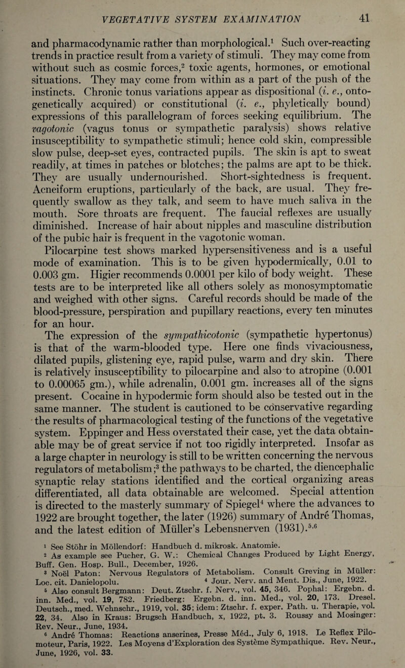 and pharmacodynamic rather than morphological.1 Such over-reacting trends in practice result from a variety of stimuli. They may come from without such as cosmic forces,2 toxic agents, hormones, or emotional situations. They may come from within as a part of the push of the instincts. Chronic tonus variations appear as dispositional (i. e., onto- genetically acquired) or constitutional (i. e., phyletically bound) expressions of this parallelogram of forces seeking equilibrium. The vagotonic (vagus tonus or sympathetic paralysis) shows relative insusceptibility to sympathetic stimuli; hence cold skin, compressible slow pulse, deep-set eyes, contracted pupils. The skin is apt to sweat readily, at times in patches or blotches; the palms are apt to be thick. They are usually undernourished. Short-sightedness is frequent. Acneiform eruptions, particularly of the back, are usual. They fre¬ quently swallow as they talk, and seem to have much saliva in the mouth. Sore throats are frequent. The faucial reflexes are usually diminished. Increase of hair about nipples and masculine distribution of the pubic hair is frequent in the vagotonic woman. Pilocarpine test shows marked hypersensitiveness and is a useful mode of examination. This is to be given hypodermically, 0.01 to 0.003 gm. Higier recommends 0.0001 per kilo of body weight. These tests are to be interpreted like all others solely as monosymptomatic and weighed with other signs. Careful records should be made of the blood-pressure, perspiration and pupillary reactions, every ten minutes for an hour. The expression of the sympathicotonic (sympathetic hypertonus) is that of the warm-blooded type. Here one finds vivaciousness, dilated pupils, glistening eye, rapid pulse, warm and dry skin. There is relatively insusceptibility to pilocarpine and also to atropine (0.001 to 0.00065 gm.), while adrenalin, 0.001 gm. increases all of the signs present. Cocaine in hypodermic form should also be tested out in the same manner. The student is cautioned to be conservative regarding the results of pharmacological testing of the functions of the vegetative system. Eppinger and Hess overstated their case, yet the data obtain¬ able may be of great service if not too rigidly interpreted. Insofar as a large chapter in neurology is still to be written concerning the nervous regulators of metabolism;3 the pathways to be charted, the diencephalic synaptic relay stations identified and the cortical organizing areas differentiated, all data obtainable are welcomed. Special attention is directed to the masterly summary of Spiegel4 where the advances to 1922 are brought together, the later (1926) summary of Andre Thomas, and the latest edition of Muller’s Lebensnerven (1931).5,6 1 See Stohr in Mollendorf: Handbuch d. mikrosk. Anatomie. 2 As example see Pucher, G. W.: Chemical Changes Produced by Light Energy, Buff. Gen. Hosp. Bull., December, 1926. 3 Noel Paton: Nervous Regulators of Metabolism. Consult Greving in Muller: Loc. cit. Danielopolu. 4 Jour. Nerv. and Ment. Dis., June, 1922. 5 Also consult Bergmann: Deut. Ztschr. f. Nerv., vol. 45, 346. Pophal: Ergebn. d. inn. Med., vol. 19, 782. Friedberg: Ergebn. d. inn. Med., vol. 20, 173. Dresel. Deutsch., med. Wchnschr., 1919, vol. 35; idem: Ztschr. f. exper. Path. u. Therapie, vol. 22, 34. Also in Kraus: Brugsch Handbuch, x, 1922, pt. 3. Roussy and Mosinger: Rev. Neur., June, 1934. 6 Andre Thomas: Reactions anserines, Presse Med., July 6, 1918. Le Reflex Puo- moteur, Paris, 1922. Les Moyens d’Exploration des Syst^me Sympathique. Rev. Neur., June, 1926, vol. 33.