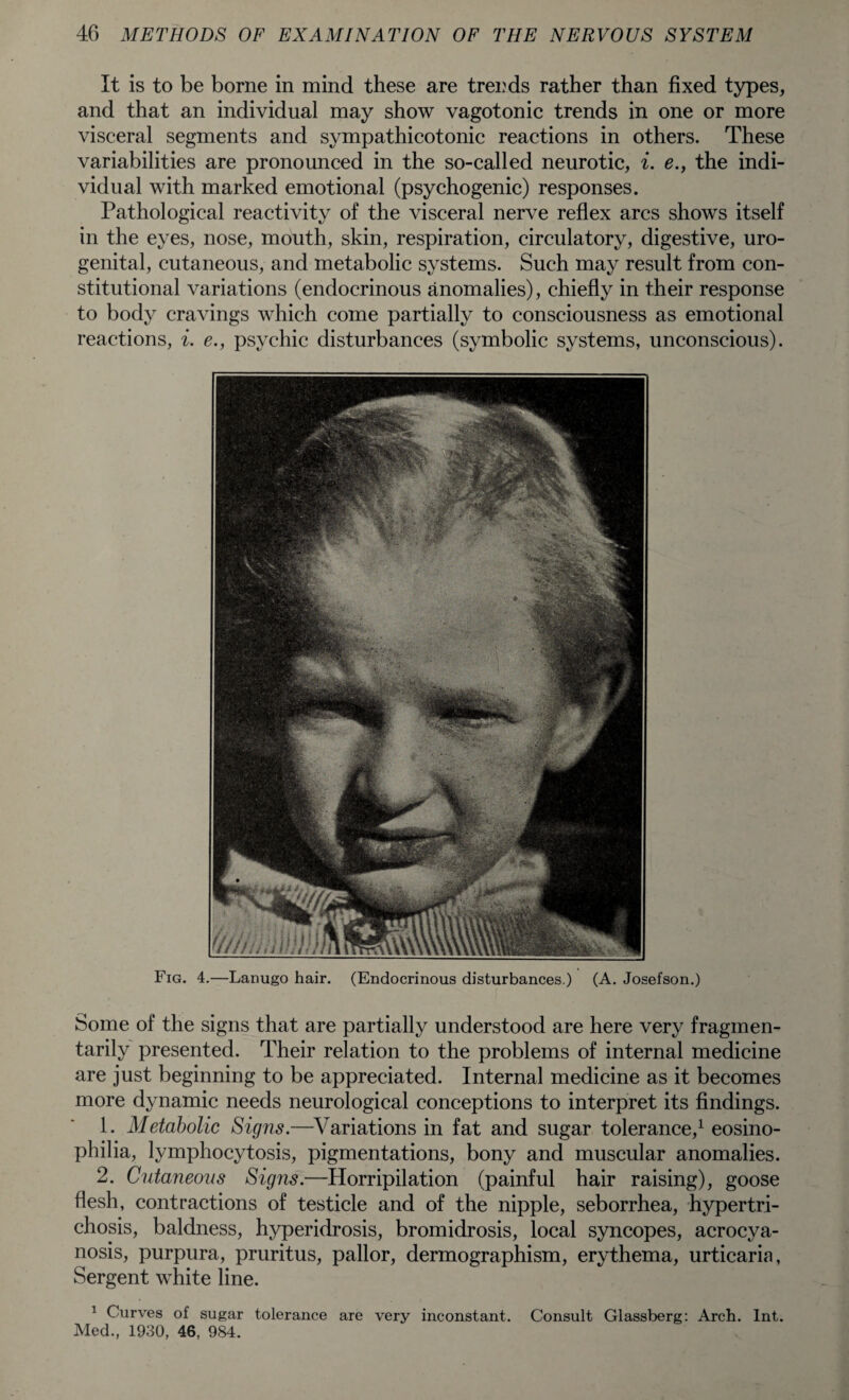 It is to be borne in mind these are trends rather than fixed types, and that an individual may show vagotonic trends in one or more visceral segments and sympathicotonic reactions in others. These variabilities are pronounced in the so-called neurotic, i. e., the indi¬ vidual with marked emotional (psychogenic) responses. Pathological reactivity of the visceral nerve reflex arcs shows itself in the eyes, nose, mouth, skin, respiration, circulatory, digestive, uro¬ genital, cutaneous, and metabolic systems. Such may result from con¬ stitutional variations (endocrinous anomalies), chiefly in their response to body cravings which come partially to consciousness as emotional reactions, i. e., psychic disturbances (symbolic systems, unconscious). Fig. 4.—Lanugo hair. (Endocrinous disturbances.) (A. Josefson.) Some of the signs that are partially understood are here very fragmen- tarily presented. Their relation to the problems of internal medicine are just beginning to be appreciated. Internal medicine as it becomes more dynamic needs neurological conceptions to interpret its findings. 1. Metabolic Signs.—Variations in fat and sugar tolerance,1 eosino- philia, lymphocytosis, pigmentations, bony and muscular anomalies. 2. Cutaneous Signs.—Horripilation (painful hair raising), goose flesh, contractions of testicle and of the nipple, seborrhea, hypertri¬ chosis, baldness, hyperidrosis, bromidrosis, local syncopes, acrocya¬ nosis, purpura, pruritus, pallor, dermographism, erythema, urticaria, Sergent white line. 1 Curves of sugar tolerance are very inconstant. Consult Glassberg: Arch. Int. Med., 1930, 46, 984.