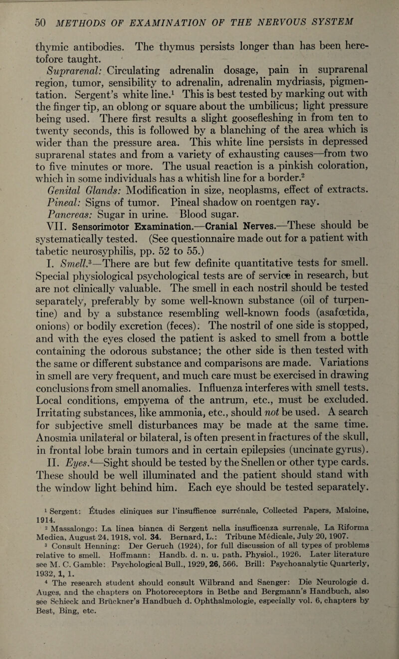 thymic antibodies. The thymus persists longer than has been here¬ tofore taught. Suprarenal: Circulating adrenalin dosage, pain in suprarenal region, tumor, sensibility to adrenalin, adrenalin mydriasis, pigmen¬ tation. Sergent’s white line.1 This is best tested by marking out with the finger tip, an oblong or square about the umbilicus; light pressure being used. There first results a slight goosefleshing in from ten to twenty seconds, this is followed by a blanching of the area which is wider than the pressure area. This white line persists in depressed suprarenal states and from a variety of exhausting causes—from two to five minutes or more. The usual reaction is a pinkish coloration, which in some individuals has a whitish line for a border.2 3 4 Genital Glands: Modification in size, neoplasms, effect of extracts. Pineal: Signs of tumor. Pineal shadow on roentgen ray. Pancreas: Sugar in urine. Blood sugar. VII. Sensorimotor Examination.—Cranial Nerves.—These should be systematically tested. (See questionnaire made out for a patient with tabetic neurosyphilis, pp. 52 to 55.) I. Smell*—There are but few definite quantitative tests for smell. Special physiological psychological tests are of service in research, but are not clinically valuable. The smell in each nostril should be tested separately, preferably by some well-known substance (oil of turpen¬ tine) and by a substance resembling well-known foods (asafoetida, onions) or bodily excretion (feces). The nostril of one side is stopped, and with the eyes closed the patient is asked to smell from a bottle containing the odorous substance; the other side is then tested with the same or different substance and comparisons are made. Variations in smell are very frequent, and much care must be exercised in drawing conclusions from smell anomalies. Influenza interferes with smell tests. Local conditions, empyema of the antrum, etc., must be excluded. Irritating substances, like ammonia, etc., should not be used. A search for subjective smell disturbances may be made at the same time. Anosmia unilateral or bilateral, is often present in fractures of the skull, in frontal lobe brain tumors and in certain epilepsies (uncinate gyrus). II. Eyes}—Sight should be tested by the Snellen or other type cards. These should be well illuminated and the patient should stand with the window light behind him. Each eye should be tested separately. 1 Sergent: Etudes cliniques sur l’insuffience surrenale, Collected Papers, Maloine, 1914. 2 Massalongo: La linea bianca di Sergent nella insufficenza surrenale, La Riforma Medica, August 24. 1918, vol. 34. Bernard, L.: Tribune Medicale, July 20, 1907. 3 Consult Henning: Der Geruch (1924), for full discussion of all types of problems relative to smell. Hoffmann: Handb. d. n. u. path. Physiol., 1926. Later literature see M. C. Gamble: Psychological Bull., 1929, 26, 566. Brill: Psychoanalytic Quarterly, 1932, 1, 1. 4 The research student should consult Wilbrand and Saenger: Die Neurologie d. Auges, and the chapters on Photoreceptors in Bethe and Bergmann’s Handbuch, also see Schieck and Bruckner’s Handbuch d. Ophthalmologie, especially vol. 6, chapters by Best, Bing, etc.