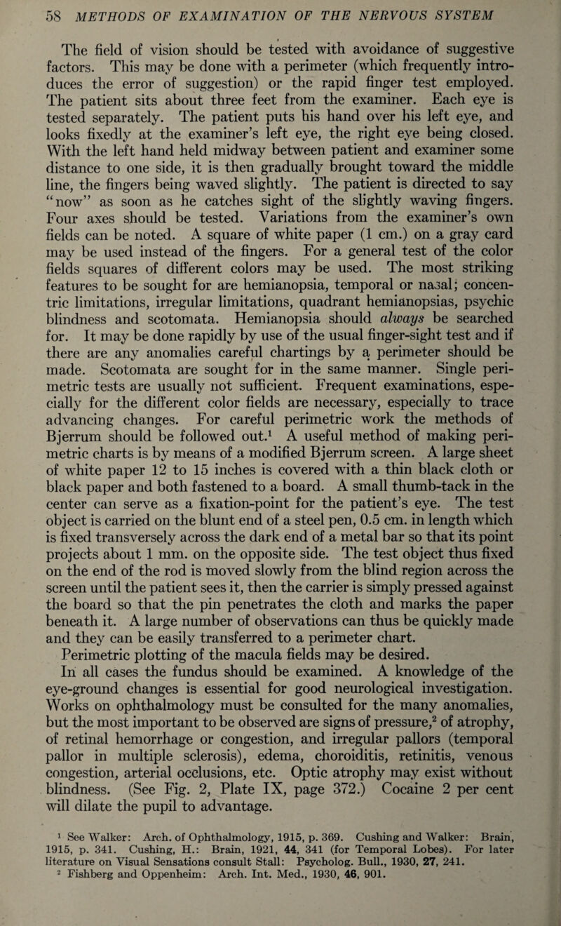 The field of vision should be tested with avoidance of suggestive factors. This may be done with a perimeter (which frequently intro¬ duces the error of suggestion) or the rapid finger test employed. The patient sits about three feet from the examiner. Each eye is tested separately. The patient puts his hand over his left eye, and looks fixedly at the examiner’s left eye, the right eye being closed. With the left hand held midway between patient and examiner some distance to one side, it is then gradually brought toward the middle line, the fingers being waved slightly. The patient is directed to say “now” as soon as he catches sight of the slightly waving fingers. Four axes should be tested. Variations from the examiner’s own fields can be noted. A square of white paper (1 cm.) on a gray card may be used instead of the fingers. For a general test of the color fields squares of different colors may be used. The most striking features to be sought for are hemianopsia, temporal or nasal; concen¬ tric limitations, irregular limitations, quadrant hemianopsias, psychic blindness and scotomata. Hemianopsia should always be searched for. It may be done rapidly by use of the usual finger-sight test and if there are any anomalies careful chartings by a perimeter should be made. Scotomata are sought for in the same manner. Single peri¬ metric tests are usually not sufficient. Frequent examinations, espe¬ cially for the different color fields are necessary, especially to trace advancing changes. For careful perimetric work the methods of Bjerrum should be followed out.1 A useful method of making peri¬ metric charts is by means of a modified Bjerrum screen. A large sheet of white paper 12 to 15 inches is covered with a thin black cloth or black paper and both fastened to a board. A small thumb-tack in the center can serve as a fixation-point for the patient’s eye. The test object is carried on the blunt end of a steel pen, 0.5 cm. in length which is fixed transversely across the dark end of a metal bar so that its point projects about 1 mm. on the opposite side. The test object thus fixed on the end of the rod is moved slowly from the blind region across the screen until the patient sees it, then the carrier is simply pressed against the board so that the pin penetrates the cloth and marks the paper beneath it. A large number of observations can thus be quickly made and they can be easily transferred to a perimeter chart. Perimetric plotting of the macula fields may be desired. In all cases the fundus should be examined. A knowledge of the eye-ground changes is essential for good neurological investigation. Works on ophthalmology must be consulted for the many anomalies, but the most important to be observed are signs of pressure,2 of atrophy, of retinal hemorrhage or congestion, and irregular pallors (temporal pallor in multiple sclerosis), edema, choroiditis, retinitis, venous congestion, arterial occlusions, etc. Optic atrophy may exist without blindness. (See Fig. 2, Plate IX, page 372.) Cocaine 2 per cent will dilate the pupil to advantage. 1 See Walker: Arch, of Ophthalmology, 1915, p. 369. Cushing and Walker: Brain, 1915, p. 341. Cushing, H.: Brain, 1921, 44, 341 (for Temporal Lobes). For later literature on Visual Sensations consult Stall: Psycholog. Bull., 1930, 27, 241. 2 Fishberg and Oppenheim: Arch. Int. Med., 1930, 46, 901.
