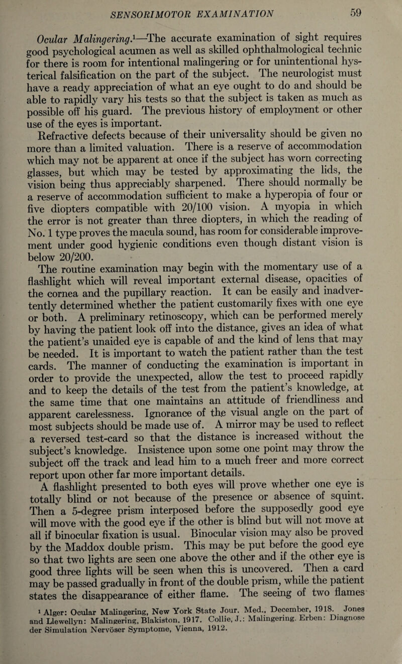 Ocular Malingering.1—The accurate examination of sight requires good psychological acumen as well as skilled ophthalmological technic for there is room for intentional malingering or for unintentional hys¬ terical falsification on the part of the subject. The neurologist must have a ready appreciation of what an eye ought to do and should be able to rapidly vary his tests so that the subject is taken as much as possible off his guard. The previous history of employment or other use of the eyes is important. Refractive defects because of their universality should be given no more than a limited valuation. There is a reserve of accommodation which may not be apparent at once if the subject has worn correcting glasses, but which may be tested by approximating the lids, the vision being thus appreciably sharpened. There should normally be a reserve of accommodation sufficient to make a hyperopia of four or five diopters compatible with 20/100 vision. A myopia in which the error is not greater than three diopters, in which the reading of No. 1 type proves the macula sound, has room for considerable improve¬ ment under good hygienic conditions even though distant vision is below 20/200. The routine examination may begin with the momentary use of a flashlight which will reveal important external disease, opacities of the cornea and the pupillary reaction. It can be easily and inadver¬ tently determined whether the patient customarily fixes with one eye or both. A preliminary retinoscopy, which can be performed merely by having the patient look off into the distance, gives an idea of what the patient’s unaided eye is capable of and the kind of lens that may be needed. It is important to watch the patient rather than the test cards. The manner of conducting the examination is important in order to provide the unexpected, allow the test to proceed rapidly and to keep the details of the test from the patient’s knowledge, at the same time that one maintains an attitude of friendliness and apparent carelessness. Ignorance of the visual angle on the part of most subjects should be made use of. A mirror may be used to reflect a reversed test-card so that the distance is increased without the subject’s knowledge. Insistence upon some one point may throw the subject off the track and lead him to a much freer and more coirect report upon other far more important details. A flashlight presented to both eyes will prove whether one eye is totally blind or not because of the presence or absence of squint. Then a 5-degree prism interposed before the supposedly good eye will move with the good eye if the other is blind but will not move at all if binocular fixation is usual. Binocular vision may also be proved by the Maddox double prism. This may be put before the good eye so that two lights are seen one above the other and if the other eye is good three lights will be seen when this is uncovered. Then a card may be passed gradually in front of the double prism, while the patient states the disappearance of either flame. The seeing of two flames 1 Alger: Ocular Malingering, New York State Jour. Med., December, 1918. Jones and Llewellyn: Malingering, Blakiston. 1917. Collie, J.: Malingering. Erben: Diagnose der Simulation Nervoser Symptome, Vienna, 1912.