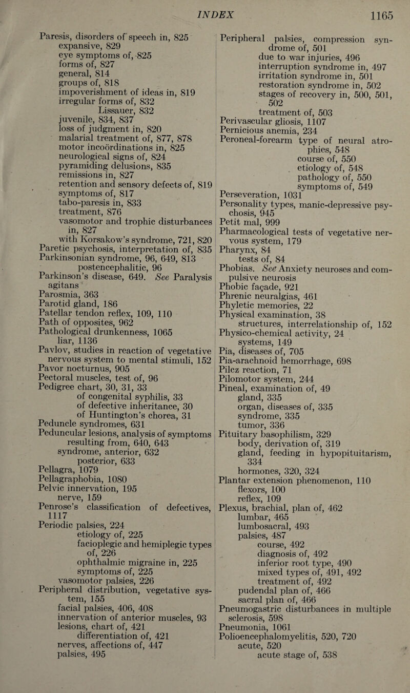 Paresis, disorders of speech in, 825 expansive, 829 eye symptoms of, 825 forms of, 827 general, 814 groups of, 818 impoverishment of ideas in, 819 irregular forms of, 832 Lissauer, 832 juvenile, 834, 837 loss of judgment in, 820 malarial treatment of, 877, 878 motor incoordinations in, 825 neurological signs of, 824 pyramiding delusions, 835 remissions in, 827 retention and sensory defects of, 819 symptoms of, 817 tabo-paresis in, 833 treatment, 876 vasomotor and trophic disturbances in, 827 with Korsakow’s syndrome, 721, 820 Paretic psychosis, interpretation of, 835 Parkinsonian syndrome, 96, 649, 813 postencephalitic, 96 Parkinson’s disease, 649. See Paralysis agitans Parosmia, 363 Parotid gland, 186 Patellar tendon reflex, 109, 110 Path of opposites, 962 Pathological drunkenness, 1065 liar, 1136 Pavlov, studies in reaction of vegetative nervous system to mental stimuli, 152 Pavor nocturnus, 905 Pectoral muscles, test of, 96 Pedigree chart, 30, 31, 33 of congenital syphilis, 33 of defective inheritance, 30 of Huntington’s chorea, 31 Peduncle syndromes, 631 Peduncular lesions, analysis of symptoms resulting from, 640, 643 syndrome, anterior, 632 posterior, 633 Pellagra, 1079 Pellagraphobia, 1080 Pelvic innervation, 195 nerve, 159 Penrose’s classification of defectives, 1117 Periodic palsies, 224 etiology of, 225 facioplegic and hemiplegic types of, 226 ophthalmic migraine in, 225 symptoms of, 225 vasomotor palsies, 226 Peripheral distribution, vegetative sys¬ tem, 155 facial palsies, 406, 408 innervation of anterior muscles, 93 lesions, chart of, 421 differentiation of, 421 nerves, affections of, 447 palsies, 495 Peripheral palsies, compression syn¬ drome of, 501 due to war injuries, 496 interruption syndrome in, 497 irritation syndrome in, 501 restoration syndrome in, 502 stages of recovery in, 500, 501, 502 treatment of, 503 Perivascular gliosis, 1107 Pernicious anemia, 234 Peroneal-forearm type of neural atro¬ phies, 548 course of, 550 etiology of, 548 pathology of, 550 symptoms of, 549 Perseveration, 1031 Personality types, manic-depressive psy¬ chosis, 945 Petit mal, 999 Pharmacological tests of vegetative ner¬ vous system, 179 Pharynx, 84 tests of, 84 Phobias. See Anxiety neuroses and com¬ pulsive neurosis Phobic fagade, 921 Phrenic neuralgias, 461 Phyletic memories, 22 Physical examination, 38 structures, interrelationship of, 152 Physico-chemical activity, 24 systems, 149 Pia, diseases of, 705 Pia-arachnoid hemorrhage, 698 Pilcz reaction, 71 Pilomotor system, 244 Pineal, examination of, 49 gland, 335 organ, diseases of, 335 syndrome, 335 tumor, 336 Pituitary basophilism, 329 body, derivation of, 319 gland, feeding in hypopituitarism, 334 hormones, 320, 324 Plantar extension phenomenon, 110 flexors, 100 reflex, 109 Plexus, brachial, plan of, 462 lumbar, 465 lumbosacral, 493 palsies, 487 course, 492 diagnosis of, 492 inferior root type, 490 mixed types of, 491, 492 treatment of, 492 pudendal plan of, 466 sacral plan of, 466 Pneumogastric disturbances in multiple sclerosis, 598 Pneumonia, 1061 Polioencephalomyelitis, 520, 720 acute, 520 acute stage of, 538