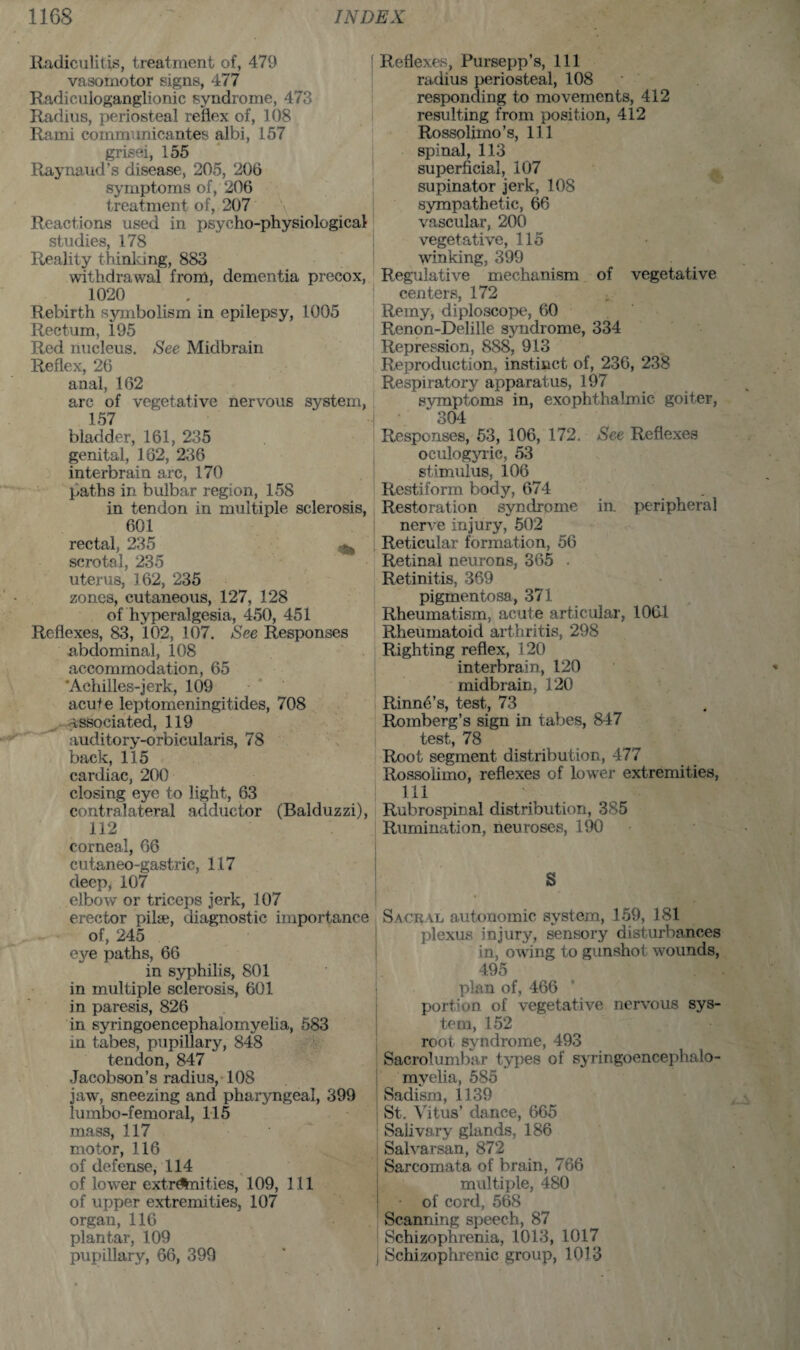 Radiculitis, treatment of, 479 vasomotor signs, 477 Radiculoganglionic syndrome, 473 Radius, periosteal reflex of, 108 Rami comm'micantes albi, 157 grisei, 155 Raynaud’s disease, 205, 206 symptoms of, 206 treatment of, 207 Reactions used in psycho-physiological studies, 178 Reality thinking, 883 withdrawal front, dementia precox, 1020 Rebirth symbolism in epilepsy, 1005 Rectum, 195 Red nucleus. See Midbrain Reflex, 26 anal, 162 arc of vegetative nervous system, 157 bladder, 161, 235 genital, 162, 236 interbrain arc, 170 paths in bulbar region, 158 in tendon in multiple sclerosis, 601 rectal, 235 scrotal, 235 uterus, 162, 235 zones, cutaneous, 127, 128 of hyperalgesia, 450, 451 Reflexes, 83, 102, 107. See Responses abdominal, 108 accommodation, 65 ’Achilles-jerk, 109 acut e leptomeningitides, 708 associated, 119 auditory-orbicularis, 78 back, 115 cardiac, 200 closing eye to light, 63 contralateral adductor (Balduzzi), 112 corneal, 66 cutaneo-gastric, 117 deep, 107 elbow or triceps jerk, 107 erector pilse, diagnostic importance of, 245 eye paths, 66 in syphilis, 801 in multiple sclerosis, 601 in paresis, 826 in syringoencephalomyelia, 583 in tabes, pupillary, 848 tendon, 847 Jacobson’s radius, 108 jaw, sneezing and pharyngeal, 399 lumbo-femoral, 115 mass, 117 motor, 116 of defense, 114 of lower extremities, 109, 111 of upper extremities, 107 organ, 116 plantar, 109 pupillary, 66, 399 Reflexes, Pursepp’s, 111 radius periosteal, 108 responding to movements, 412 resulting from position, 412 Rossolimo’s, 111 spinal, 113 superficial, 107 supinator jerk, 108 sympathetic, 66 vascular, 200 vegetative, 115 winking, 399 Regulative mechanism of vegetative centers, 172 • Remy, diploscope, 60 Renon-Delille syndrome, 334 Repression, 888, 913 Reproduction, instinct of, 236, 238 Respiratory apparatus, 197 symptoms in, exophthalmic goiter, 304 Responses, 53, 106, 172. See Reflexes oculogyric, 53 stimulus, 106 Restiform body, 674 Restoration syndrome iu peripheral nerve injury, 502 Reticular formation, 56 Retinal neurons, 365 . Retinitis, 369 pigmentosa, 371 Rheumatism, acute articular, 106-1 Rheumatoid arthritis, 298 Righting reflex, 120 interbrain, 120 midbrain, 120 Rinne’s, test, 73 Romberg’s sign in tabes, 847 test, 78 Root segment distribution, 477 Rossoiimo, reflexes of lower extremities, m Rubrospinal distribution, 385 Rumination, neuroses, 190 S Sacral autonomic system, 159, 181 plexus injury, sensory disturbances in, owing to gunshot wounds, 495 plan of, 466 portion of vegetative nervous sys¬ tem, 152 root syndrome, 493 Sacrolumbar types of syringoencephalo¬ myelia, 585 Sadism, 1139 St. Vitus’ dance, 665 Salivary glands, 186 Salvarsan, 872 Sarcomata of brain, 766 multiple, 480 • of cord, 568 Scanning speech, 87 Schizophrenia, 1013, 1017 Schizophrenic group, 1013