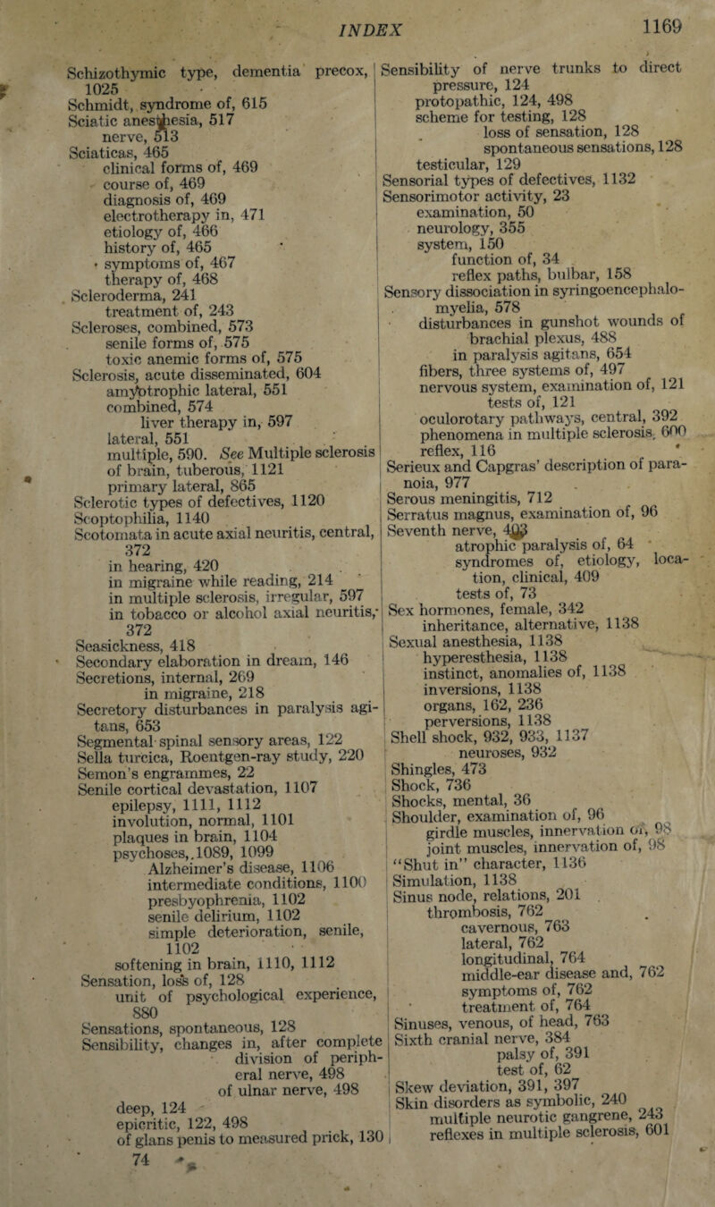 Schizothymic type, dementia precox, 1025 Schmidt, syndrome of, 615 Sciatic anesthesia, 517 nerve, 513 Sciaticas, 465 clinical forms of, 469 course of, 469 diagnosis of, 469 electrotherapy in, 471 etiology of, 466 history of, 465 • symptoms of, 467 therapy of, 468 Scleroderma, 241 treatment of, 243 Scleroses, combined, 573 senile forms of, 575 toxic anemic forms of, 575 Sclerosis, acute disseminated, 604 amVptrophic lateral, 551 combined, 574 liver therapy in, 597 l.£l 1*3/1 551 multiple, 590. See Multiple sclerosis of brain, tuberous, 1121 primary lateral, 865 Sclerotic types of defectives, 1120 Scoptophiha, 1140 Scotomata in acute axial neuritis, central, 372 in hearing, 420 in migraine while reading, 214 in multiple sclerosis, irregular, 597 in tobacco or alcohol axial neuritis,- 372 Seasickness, 418 Secondary elaboration in dream, 146 Secretions, internal, 269 in migraine, 218 Secretory disturbances in paralysis agi- tans, 653 Segmental spinal sensory areas, 122 Sella turcica, Roentgen-ray study, 220 Semon’s engrammes, 22 Senile cortical devastation, 1107 epilepsy, 1111, 1112 involution, normal, 1101 plaques in brain, 1104 psychoses,. 1089, 1099 Alzheimer’s disease, 1106 intermediate conditions, 1100 presbyophrenia, 1102 senile delirium, 1102 simple deterioration, senile, 1102 softening in brain, 1110, 1112 Sensation, loss of, 128 unit of psychological experience, S80 Sensations, spontaneous, 128 Sensibility, changes in, after complete division of periph¬ eral nerve, 498 of ulnar nerve, 498 deep, 124 epicritic, 122, 498 of glans penis to measured prick, 130 74 Sensibility of nerve trunks to direct pressure, 124 protopathic, 124, 498 scheme for testing, 128 loss of sensation, 128 spontaneous sensations, 128 testicular, 129 Sensorial types of defectives, 1132 Sensorimotor activity, 23 examination, 50 neurology, 355 system, 150 function of, 34 reflex paths, bulbar, 158 Sensory dissociation in syringoencephalo¬ myelia, 578 disturbances in gunshot wounds of brachial plexus, 488 in paralysis agitans, 654 fibers, three systems of, 497 nervous system, examination of, 121 tests of, 121 oculorotary pathways, central, 392 phenomena in multiple sclerosis, 600 reflex, 116 Serieux and Capgras’ description of para¬ noia, 977 Serous meningitis, 712 Serratus magnus, examination of, 96 Seventh nerve, 4^ atrophic paralysis of, 64 syndromes of, etiology, loca¬ tion, clinical, 409 tests of, 73 Sex hormones, female, 342 inheritance, alternative, 1138 Sexual anesthesia, 1138 hyperesthesia, 1138 instinct, anomalies of, 1138 inversions, 1138 organs, 162, 236 perversions, 1138 Shell shock, 932, 933, 1137 neuroses, 932 Shingles, 473 Shock, 736 Shocks, mental, 36 Shoulder, examination of, 96 girdle muscles, innervation or, 98 joint muscles, innervation of, 98 “Shut in” character, 1136 Simulation, 1138 Sinus node, relations, 201 thrombosis, 762 cavernous, 763 lateral, 762 longitudinal, 764 middle-ear disease and, 762 symptoms of, 762 treatment of, 764 Sinuses, venous, of head, 763 Sixth cranial nerve, 384 palsy of, 391 test of, 62 Skew deviation, 391, 397 Skin disorders as symbolic, 240 multiple neurotic gangrene, 243 reflexes in multiple sclerosis, 601
