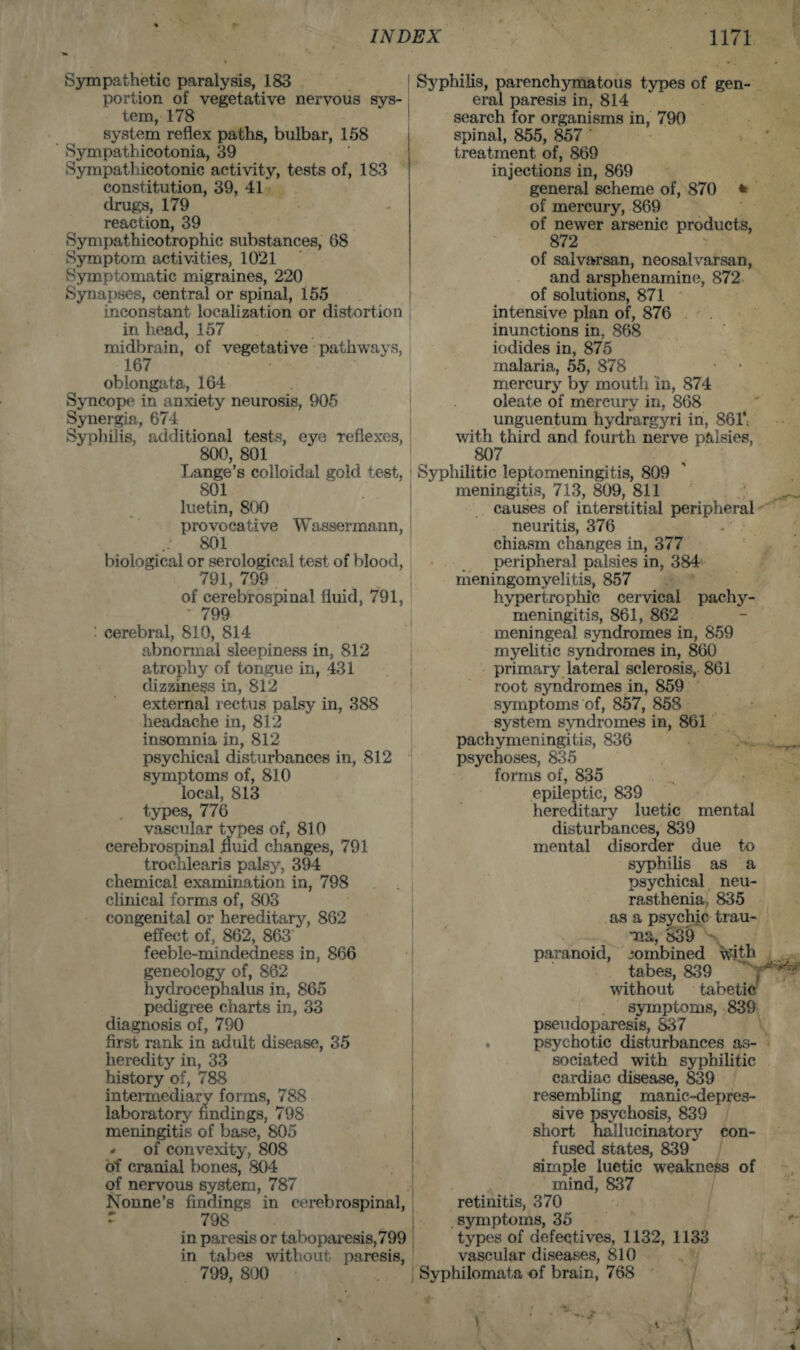 Sympathetic paralysis, 183 portion of vegetative nervous sys¬ tem, 178 system reflex paths, bulbar, 158 Sympathicotonia, 39 Sympathicotonic activity, tests of, 183 constitution, 39, 41 drugs, 179 reaction, 39 Sympathicotrophic substances, 68 Symptom activities, 1021 Symptomatic migraines, 220 Synapses, central or spinal, 155 inconstant localization or distortion in head, 157 midbrain, of vegetative pathways, 167 oblongata, 164 Syncope in anxiety neurosis, 905 Synergia, 674 Syphilis, additional tests, eye reflexes, 800, 801 Lange’s colloidal gold test, 801 luetin, 800 provocative Wassermann, 801 biological or serological test of blood, 791, 799 of cerebrospinal fluid, 791, ' 799 : cerebral, 810, 814 abnormal sleepiness in, 812 atrophy of tongue in, 431 dizziness in, 812 external rectus palsy in, 388 headache in, 812 insomnia in, 812 psychical disturbances in, 812 symptoms of, 810 local, 813 , types, 776 vascular types of, 810 cerebrospinal fluid changes, 791 trochlearis palsy, 394 chemical examination in, 798 clinical forms of, 803 congenital or hereditary, 862 effect of, 862, 863 feeble-mindedness in, 866 geneology of, 862 hydrocephalus in, 865 pedigree charts in, 33 diagnosis of, 790 first rank in adult disease, 35 heredity in, 33 history of, 788 intermediary forms, 788 laboratory findings, 798 meningitis of base, 805 - of convexity, 808 of cranial bones, 804 of nervous system, 787 Nonne’s findings in cerebrospinal, 7 798 in paresis or taboparesis,799 in tabes without paresis, 799, 800 Syphilis, parenchymatous types of gen¬ eral paresis in, 814 search for organisms in, 790 spinal, 855, 857 ' treatment of, 869 injections in, 869 general scheme of, 870 * of mercury, 869 of newer arsenic products, 872 of salvarsan, neosalvarsan, and arsphenamine, 872 of solutions, 871 intensive plan of, 876 inunctions in, 868 iodides in, 875 malaria, 55, 878 mercury by mouth in, 874 oleate of mercury in, 868 unguentum hydrargyri in, 861*. with third and fourth nerve palsies, 807 Syphilitic leptomeningitis, 809 meningitis, 713, 809, 811 causes of interstitial peripheral neuritis, 376 chiasm changes in, 377 peripheral palsies in, 384 meningomvelitis, 857 hypertrophic cervical pachy¬ meningitis, 861, 862 meningeal syndromes in, 859 myelitic syndromes in, 860 primary lateral sclerosis, 861 root syndromes in, 859 symptoms of, 857, 858 system syndromes in, 861 pachymeningitis, 836 ps3^choses, 835 forms of, 835 epileptic, 839 hereditary luetic mental disturbances, 839 mental disorder due to syphilis as a psychical neu¬ rasthenia, 835 as a psychic trau¬ ma, 839 paranoid, combined with tabes, 839 without tabetic symptoms, 839 pseudoparesis, 837 psychotic disturbances as¬ sociated with syphilitic cardiac disease, 839 resembling manic-depres¬ sive psychosis, 839 short hallucinatory con¬ fused states, 839 simple luetic weakness of mind, 837 retinitis, 370 symptoms, 35 types of defectives, 1132, 1133 vascular diseases, 810 Syphilomata of brain, 768