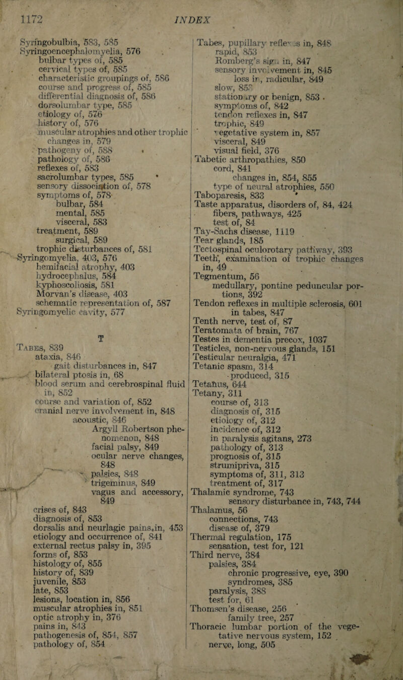 Syringobulbia, 583, 585 Syringoencephalomyelia, 576 bulbar types of, 585 cervical types of, 585 characteristic groupings of, 586 course and progress of, 585 differential diagnosis of, 5S6 dorsolumbar type, 585 etiology of, 576 history of, 576 muscular atrophies and other trophic changes in , 579 -■ pathogeny of, 588 • pathology of, 586 reflexes of, 583 sacrolumbar types, 585 sensory dissociation of, 578 symptoms of, 578- bulbar, 584 mental, 585 visceral, 583 treatment, 589 surgical, 589 trophic disturbances of, 581 Syringomyelia, 403, 576 hemifacial atrophy, 403 hydrocephalus, 584 kyphoscoliosis, 581 Morvan’s disease, 403 schematic representation of, 587 Syringomyelic cavity, 577 T Tabes, 839 ataxia, 846 gait disturbances in, 847 bilateral ptosis in, 68 blood serum and cerebrospinal fluid in, 852 course and variation of, 852 cranial nerve involvement in, 848 acoustic, 846 Argyll Robertson phe¬ nomenon, 848 facial palsy, 849 ocular nerve changes, 848 - palsies, 848 trigeminus, 849 vagus and accessory, 849 crises of, 843 diagnosis of, 853 dorsalis and neurlagic pains,in, 453 etiology and occurrence of, 841 external rectus palsy in, 395 forms of, 853 histology of, 855 history of, 839 juvenile, 853 late, 853 lesions, location in, 856 muscular atrophies in, 851 optic atrophy in, 376 pains in, 843 pathogenesis of, 854, 857 pathology of, 854 Tabes, pupillary refle^ js in, 848 rapid, 853 ' . Romberg’s sig «. in, 847 sensory involvement in, 845 loss ir, radicular, 849 slow, 85? station *ry or benign, 853 . symptoms of, 842 tendon reflexes in, 847 trophic, 849 T egetative system in, 857 visceral, 849 visual field, 376 | Tabetic arthropathies, 850 cord, 841 changes in, 854, 855 type of neural atrophies, 550 Taboparesis, 833 * Taste apparatus, disorders of, 84, 424 fibers, pathways, 425 test of, 84 Tay-Sachs disease, 1119 Tear glands, 185 Tectospinal oculorotary pathway, 393 Teeth*, examination of trophic changes in, 49 . Tegmentum, 56 medullary, pontine peduncular por¬ tions, 392 Tendon reflexes in multiple sclerosis, 601 in tabes, 847 Tenth nerve, test of, 87 Teratomata of brain, 767 Testes in dementia precox, 1037 Testicles, non-nervous glands, 151 Testicular neuralgia, 471 Tetanic spasm, 314 •produced, 315 Tetanus, 644 Tetany, 311 course of, 313 diagnosis of, 315 etiology of, 312 incidence of, 312 in paralysis agitans, 273 pathology of, 313 prognosis of, 315 strumipriva, 315 symptoms of, 311, 313 treatment of, 317 Thalamic syndrome, 743 sensory disturbance in, 743, 744 Thalamus, 56 connections, 743 disease of, 379 Thermal regulation, 175 sensation, test for, 121 Third nerve, 384 palsies, 384 chronic progressive, eye, 390 syndromes, 385 paralysis, 388 test for, 61 Thomsen’s disease, 256 family tree, 257 Thoracic lumbar portion of the vege¬ tative nervous system, 152 nerve, long, 505