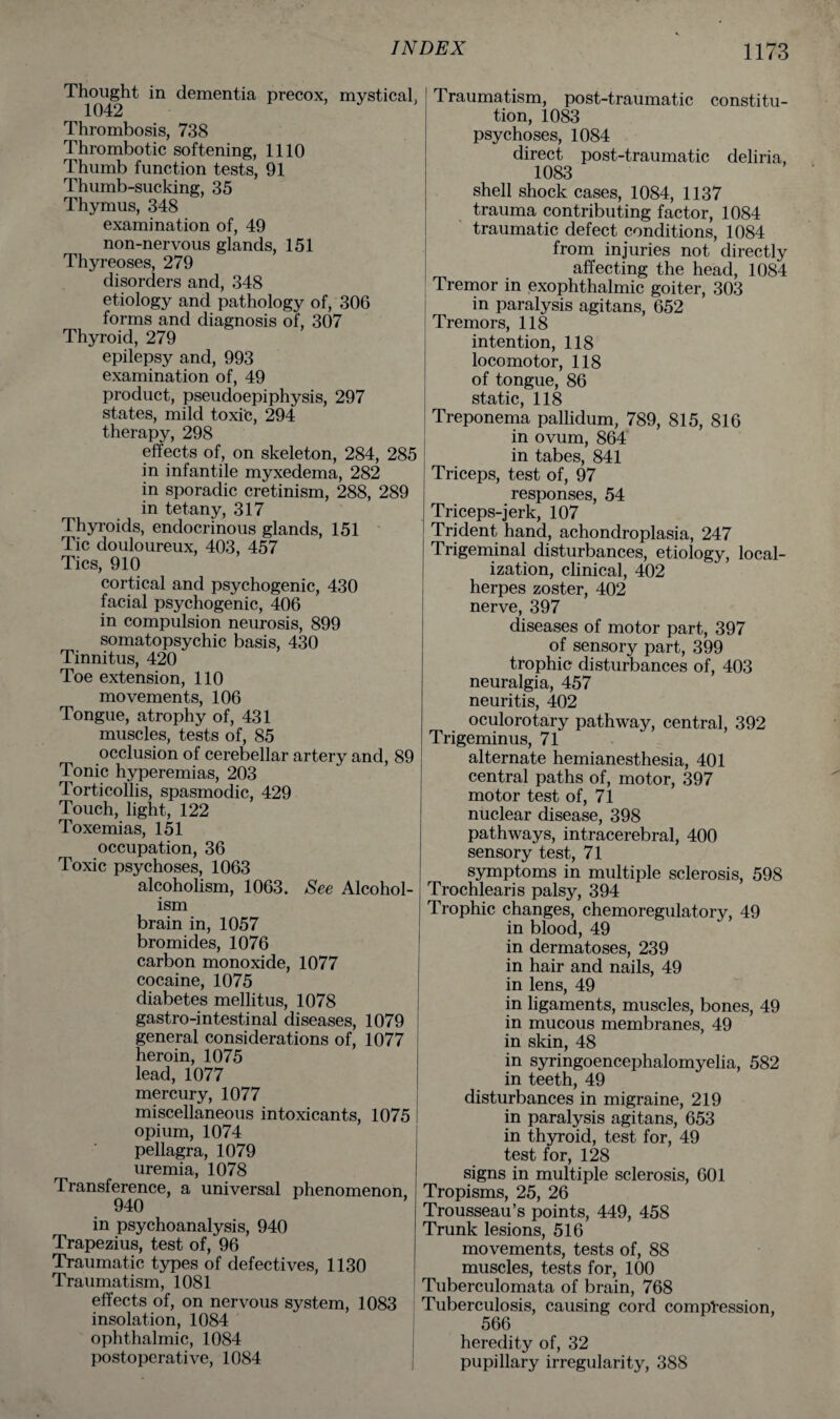 Thought in dementia precox, mystical, 1042 Thrombosis, 738 Thrombotic softening, 1110 Thumb function tests, 91 Thumb-sucking, 35 Thymus, 348 examination of, 49 non-nervous glands, 151 Thyreoses, 279 disorders and, 348 etiology and pathology of, 306 forms and diagnosis of, 307 Thyroid, 279 epilepsy and, 993 examination of, 49 product, pseudoepiphysis, 297 states, mild toxic, 294 therapy, 298 effects of, on skeleton, 284, 285 in infantile myxedema, 282 in sporadic cretinism, 288, 289 in tetany, 317 Thyroids, endocrinous glands, 151 Tic douloureux, 403, 457 Tics, 910 cortical and psychogenic, 430 facial psychogenic, 406 in compulsion neurosis, 899 somatopsychic basis, 430 Tinnitus, 420 Toe extension, 110 movements, 106 Tongue, atrophy of, 431 muscles, tests of, 85 occlusion of cerebellar artery and, 89 Tonic hyperemias, 203 Torticollis, spasmodic, 429 Touch, light, 122 Toxemias, 151 occupation, 36 Toxic psychoses, 1063 alcoholism, 1063. See Alcohol¬ ism brain in, 1057 bromides, 1076 carbon monoxide, 1077 cocaine, 1075 diabetes mellitus, 1078 gastro-intestinal diseases, 1079 general considerations of, 1077 heroin, 1075 lead, 1077 mercury, 1077 miscellaneous intoxicants, 1075 opium, 1074 pellagra, 1079 uremia, 1078 Transference, a universal phenomenon, 940 in psychoanalysis, 940 Trapezius, test of, 96 Traumatic types of defectives, 1130 Traumatism, 1081 effects of, on nervous system, 1083 insolation, 1084 ophthalmic, 1084 postoperative, 1084 Traumatism, post-traumatic constitu¬ tion, 1083 psychoses, 1084 direct post-traumatic deliria, 1083 shell shock cases, 1084, 1137 trauma contributing factor, 1084 traumatic defect conditions, 1084 from injuries not directly affecting the head, 1084 Tremor in exophthalmic goiter, 303 in paralysis agitans, 652 Tremors, 118 intention, 118 locomotor, 118 of tongue, 86 static, 118 Treponema pallidum, 789, 815, 816 in ovum, 864 in tabes, 841 Triceps, test of, 97 responses, 54 Triceps-jerk, 107 Trident hand, achondroplasia, 247 Trigeminal disturbances, etiology, local¬ ization, clinical, 402 herpes zoster, 402 nerve, 397 diseases of motor part, 397 of sensory part, 399 trophic disturbances of, 403 neuralgia, 457 neuritis, 402 oculorotary pathway, central, 392 Trigeminus, 71 alternate hemianesthesia, 401 central paths of, motor, 397 motor test of, 71 nuclear disease, 398 pathways, intracerebral, 400 sensory test, 71 symptoms in multiple sclerosis, 598 Trochlearis palsy, 394 Trophic changes, chemoregulatory, 49 in blood, 49 in dermatoses, 239 in hair and nails, 49 in lens, 49 in ligaments, muscles, bones, 49 in mucous membranes, 49 in skin, 48 in syringoencephalomyelia, 582 in teeth, 49 disturbances in migraine, 219 in paralysis agitans, 653 in thyroid, test for, 49 test for, 128 signs in multiple sclerosis, 601 Tropisms, 25, 26 Trousseau’s points, 449, 458 Trunk lesions, 516 movements, tests of, 88 muscles, tests for, 100 Tuberculomata of brain, 768 Tuberculosis, causing cord compression, 566 heredity of, 32 pupillary irregularity, 388