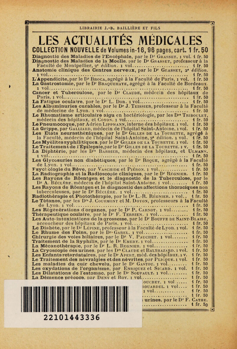 LES ACTUALITES MEDICALES COLLECTION NOUVELLE de Voîumesin-16,96 pages, eart. 1 fr. 50 Diagnostic des Maladies de l’Encéphale, par le Dr Grasset, i vol. 1 fr. 50 Diagnostic des Maladies de la Moelle, par le Dr Grasset, professeur à la Faculté de Montpellier, 2e édition, i vol. 1 fr. 50 Anatomie clinique des Centres nerveux, par le Dr Grasset, 2e édition. i vol. 1 fr. 50 L’Appendicite, par le Dr Broca, agrégé à la Faculté de Paris, i vol. 1 fr. 50 La Gastrostomie, par le Dr Braquehaye, agrégé à la Faculté de Bordeaux. i vol. i fr. 50 Cancer et Tuberculose, par le Dr Claude, médecin des hôpitaux de Paris, i vol. 1 fr. 50 La Fatigue oculaire, par le Dr L. Dor. i vol... 1 fr. 50 Les Albuminuries curables, par le Dr J. Teissier, professeur à la Faculté de médecine de Lyon, i vol... 1 fr. 50 Le Rhumatisme articulaire aigu en bactériologie, par les DrI Triboulet, médecin des hôpitaux, et Coyon. i vol. 1 fr. 50 Le Pneumocoque, par Adrien Lippmann, interne des hôpitaux, i vol. 1 fr. 50 La Grippe, par Galliard, médecin de l’hôpital Saint-Antoine, ivol. 1 fr. 50 Les États neurasthéniques, par le Dr Gilles de la Tourette, agrégé à la Faculté, médecin de l’hôpital Saint-Antoine, 2e édition, i vol. 1 fr. 50 Les Myélites syphilitiques, par leDr Gilles de la Tourette. i vol. 1 fr. 50 Le Traitement de l’Épilepsie,par le Dr Gilles de la Tourette. i v. 1 fr. 50 La Diphtérie, par les Drs Barbier, médecin des hôpitaux, et Ulmann. i vol. 4 fr. 50 Les Glycosuries non diabétiques, par le Dr Roque, agrégé à la Faculté de Lyon, i vol. 1 fr. 50 Fsychologie du Rêve, par Vascitide et Piéron. i vol. 1 fr. 50 La Radiographie et la Radioscopie cliniques, par le Dr Régnier. 4 fr. 50 Les Rayons de Roentgen et le diagnostic de la Tuberculose, par le Dr A. Béclère, médecin de l’hôpital Saint-Antoine, i vol. 1 fr. 50 Les Rayons de Roentgen et le diagnostic des affections thoraciques non tuberculeuses, par le Dr Béclère. i vol. 1 fr. 50 Radiothérapie et Photothérapie, par le D*- L.-R. Régnier, j vol.. 1 fr. 50 Le Tétanos, par les Drs j. Courmont etM. Doyon, professeurs à la Faculté de Lyon, i vol.. 1 fr. 50 Les Régénérations d'organes, par le Dr P. Carnot, i vol. 4 fr. 50 Thérapeutique oculaire, par le Dr F. Terrien, i vol. 4 fr. 50 Les Auto-intoxications de la grossesse, par le Dr Bouffe de Saint-Blaise, accoucheur des hôpitaux de Paris, i vol. 4 fr. 50 Le Diabète, par le Dr Lépine, professeur à la Faculté de Lyon, i vol. 4 fr. 50 Le Rhume des Foins, par le Dr* Garel. i vol. 4 fr. 50 Chirurgie des voies biliaires, par le Dr V. Pauciiet. i vol. 1 fr. 50 Traitement de la Syphilis, par le Dr Emery. i vol. 4 fr. 50 La Mécanothérapie, par le L)r L. R. Regnier. i vol. 4 fr. 50 La Cryoscopie des urines, par les Drs Claude et Balthazajid. i vol. 4 fr. 50 Les Enfants retardataires, par le Dr Arert, méd. des hôpitaux, i v. 4 fr. Le Traitement des névralgies etdes névrites, par Plicque. i vol. 1 fr. Les maladies du cuir chevelu, par le Dr Gastou. i vol. . 1 fr. Les oxydations de l’organisme, par Enriquez et Sicard. i vol. 1 fr. Les Dilatations de l’estomac, par le Dr Soupault. i vol. 1 fr. La Démence précoce, nar Denÿ et Roy. j vol. 1 fr. fr. fr. fr. fr. i urines, par le Dr F. Cathe. . 4 fr. 5q iOUCIIET. 1 vol... ROUARDEL. 1 Vol. 1 vol. 50 50 50 50 50 50 50 50 50 50 H 22101443336