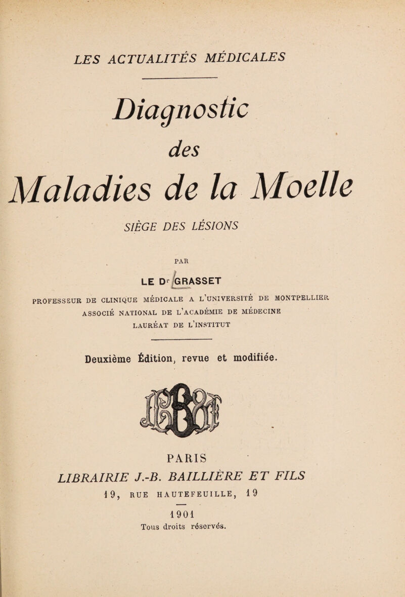 des Maladies de la Moelle SIÈGE DES LÉSIONS PAR LE D' GRASSET PROFESSEUR DE CLINIQUE MÉDICALE A L UNIVERSITÉ DE MONTPELLIER ASSOCIÉ NATIONAL DE L’ACADÉMIE DE MÉDECINE LAURÉAT DE L’iNSTITUT Deuxième Édition, revue et modifiée. PARIS LIBRAIRIE J.-B. BAILLIÈRE ET FILS 19, RUE H AUTEFEUILLE, 19 1901 Tous droits réservés.