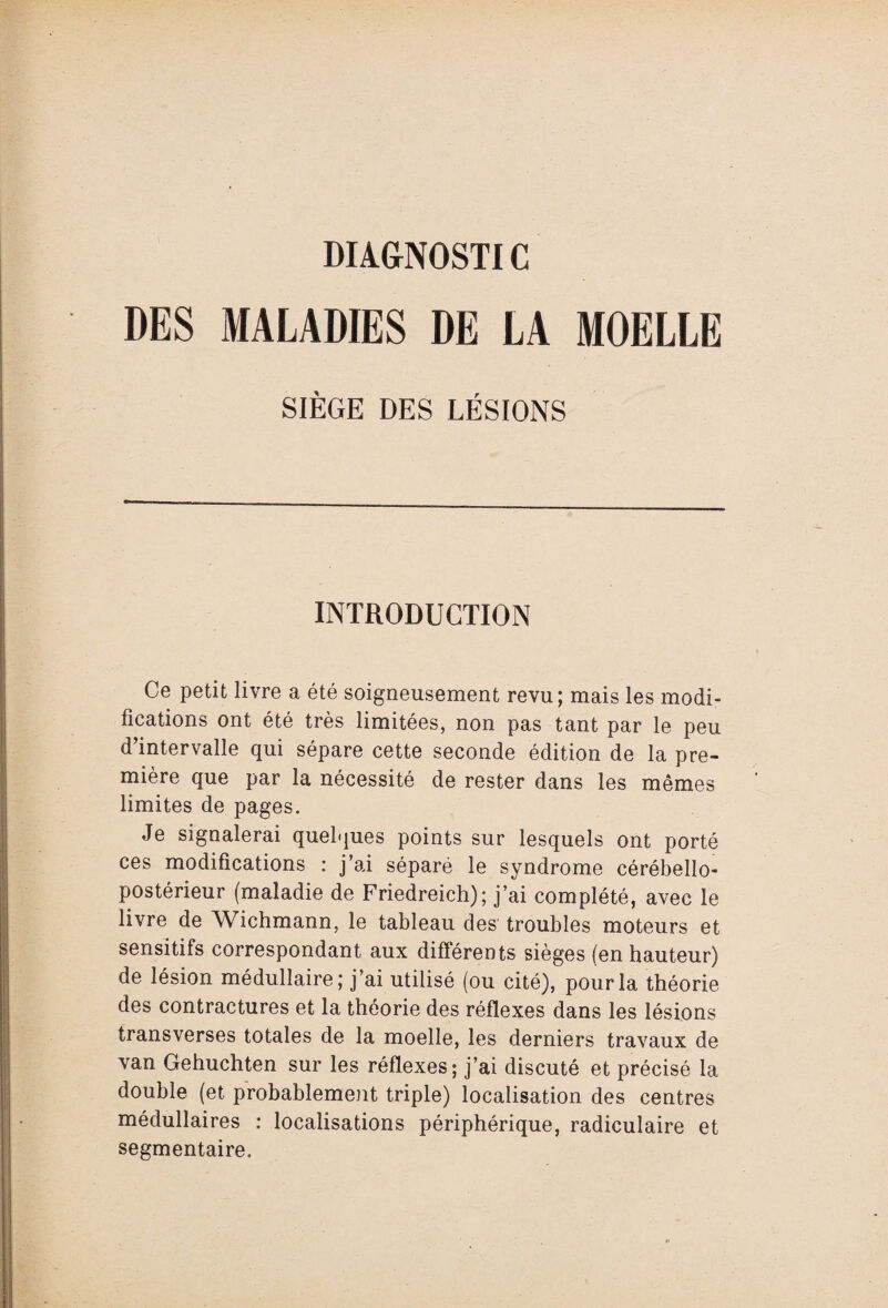 DI1GN0STIC DES MALADIES DE LA MOELLE SIÈGE DES LÉSIONS INTRODUCTION Ce petit livre a été soigneusement revu; mais les modi¬ fications ont été très limitées, non pas tant par le peu d’intervalle qui sépare cette seconde édition de la pre¬ mière que par la nécessité de rester dans les mêmes limites de pages. Je signalerai quelques points sur lesquels ont porté ces modifications : j’ai séparé le syndrome cérébello- postérieur (maladie de Friedreich); j’ai complété, avec le livre de Wichmann, le tableau des troubles moteurs et sensitifs correspondant aux différents sièges (en hauteur) de lésion médullaire ; j’ai utilisé (ou cité), pour la théorie des contractures et la théorie des réflexes dans les lésions transverses totales de la moelle, les derniers travaux de van Gehuchten sur les réflexes; j’ai discuté et précisé la double (et probablement triple) localisation des centres médullaires : localisations périphérique, radiculaire et segmentaire.