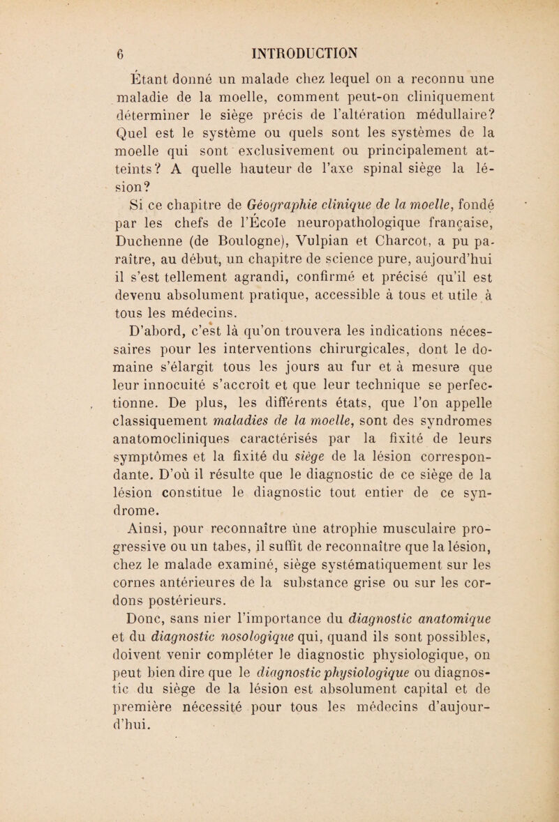 r Etant donné un malade chez lequel on a reconnu une maladie de la moelle, comment peut-on cliniquement déterminer le siège précis de l’altération médullaire? Quel est le système ou quels sont les systèmes de la moelle qui sont exclusivement ou principalement at¬ teints? A quelle hauteur de l’axe spinal siège la lé¬ sion? Si ce chapitre de Géographie clinique de la moelle, fondé r par les chefs de l’Ecole neuropathoîogique française, Duchenne (de Boulogne), Vulpian et Charcot, a pu pa¬ raître, au début, un chapitre de science pure, aujourd’hui il s’est tellement agrandi, confirmé et précisé qu’il est devenu absolument pratique, accessible à tous et utile à tous les médecins. D’abord, c’est là qu’on trouvera les indications néces¬ saires pour les interventions chirurgicales, dont le do¬ maine s’élargit tous les jours au fur et à mesure que leur innocuité s’accroît et que leur technique se perfec¬ tionne. De plus, les différents états, que l’on appelle classiquement maladies de la moelle, sont des syndromes anatomocliniques caractérisés par la fixité de leurs symptômes et la fixité du siège de la lésion correspon¬ dante. D’où il résulte que le diagnostic de ce siège de la lésion constitue le diagnostic tout entier de ce syn¬ drome. Ainsi, pour reconnaître une atrophie musculaire pro¬ gressive ou un tabes, il suffit de reconnaître que la lésion, chez le malade examiné, siège systématiquement sur les cornes antérieures de la substance grise ou sur les cor¬ dons postérieurs. Donc, sans nier l’importance du diagnostic anatomique et du diagnostic nosologique qui, quand ils sont possibles, doivent venir compléter le diagnostic physiologique, on peut bien dire que le diagnostic physiologique ou diagnos¬ tic du siège de la lésion est absolument capital et de première nécessité pour tous les médecins d’aujour¬ d’hui.
