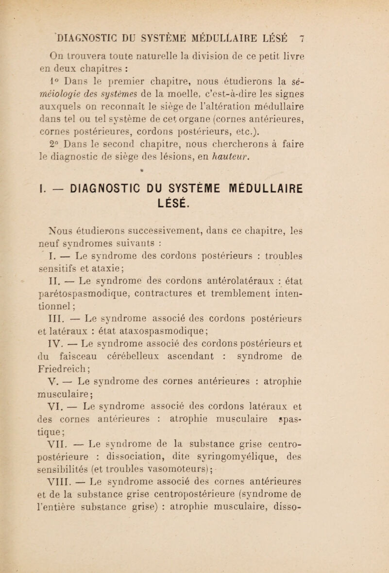 On trouvera toute naturelle la division de ce petit livre en deux chapitres : 1° Dans le premier chapitre, nous étudierons la sé¬ méiologie des systèmes de la moelle, c’est-à-dire les signes auxquels on reconnaît le siège de l’altération médullaire dans tel ou tel système de cet organe (cornes antérieures, cornes postérieures, cordons postérieurs, etc.). 2° Dans le second chapitre, nous chercherons à faire le diagnostic de siège des lésions, en hauteur. • I. — DIAGNOSTIC DU SYSTÈME MÉDULLAIRE LÉSÉ. Nous étudierons successivement, dans ce chapitre, les neuf svndromes suivants : I. — Le syndrome des cordons postérieurs : troubles sensitifs et ataxie ; II. — Le syndrome des cordons antérolatéraux : état parétospasmodique, contractures et tremblement inten¬ tionnel ; III. — Le syndrome associé des cordons postérieurs et latéraux : état ataxospasmodique ; IV. — Le syndrome associé des cordons postérieurs et du faisceau cérébelleux ascendant : syndrome de Friedreich ; V. — Le syndrome des cornes antérieures : atrophie musculaire ; VI. — Le syndrome associé des cordons latéraux et des cornes antérieures : atrophie musculaire spas- tique ; VIL — Le syndrome de la substance grise centro- postérieure : dissociation, dite syringomyélique, des sensibilités (et troubles vasomoteurs); VIII. — Le svndrome associé des cornes antérieures «j et de la substance grise centropostérieure (syndrome de l’entière substance grise) : atrophie musculaire, disso-