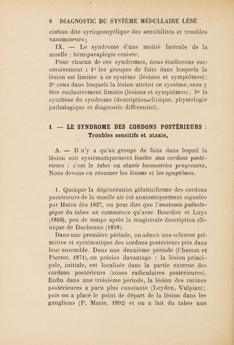 dation dite svringomyélique des sensibilités et troubles 'vasomoteurs ; IX. — Le syndrome d’une moitié latérale de la moelle : hémiparaplégie croisée. Pour chacun de ces syndromes, nous étudierons suc¬ cessivement : 1° les groupes de faits dans lesquels la lésion est limitée à ce système (lésions et symptômes) ; 2° ceux dans lesquels la lésion atteint ce système, sans y être exclusivement limitée (lésions et symptômes) ; 3° la synthèse du syndrome (descriptiomclinique, physiologie pathologique et diagnostic différentiel). 1. — LE SYNDROME DES CORDONS POSTÉRIEURS : Troubles sensitifs et ataxie. A. — Il n’y a qu’un groupe de faits dans lequel la lésion soit systématiquement limitée aux cordons 'posté¬ rieurs : c’est le tabes ou ataxie locomotrice progressive. Nous devons en résumer les lésions et les symptômes. 1. Quoique la dégénération gélatiniforme des cordons postérieurs de la moelle ait été anatomiquement signalée par Hutin dès 1827, on peut dire que Y anatomie patholo¬ gique du tabes ne commence qu’avec Bourdon et Luys (1860), peu de temps après la magistrale description cli¬ nique de Duchenne (1858). Dans une première période, on admet une sclérose pri¬ mitive et systématique des cordons postérieurs pris dans leur ensemble. Dans une deuxième période (Charcot et Pierret, 1871), on précise davantage : la lésion princi¬ pale, initiale, est localisée dans la partie externe des cordons postérieurs (zones radiculaires postérieures). Enfin dans une troisième période, la lésion des racines postérieures a paru plus constante (Leyden, Vulpian) ; puis on a placé le point de départ de la lésion dans les ganglions (P. Marie, 1892) et on a fait du tabes une