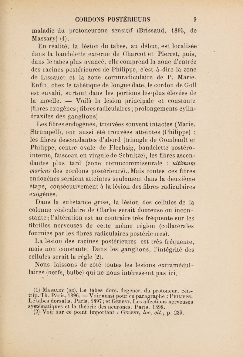 maladie du protoneurone sensitif (Brissaud, 1895, de Massary) (1). En réalité, la lésion du tabes, au début, est localisée dans la bandelette externe de Charcot et Pierret, puis, dans le tabes plus avancé, elle comprend la zone d’entrée des racines postérieures de Philippe, c’est-à-dire la zone de Lissauer et la zone cornuradiculaire de P. Marie. Enfin, chez le tabétique de longue date, le cordon de Goll est envahi, surtout dans les portions les'plus élevées de la moelle. —- Voilà la lésion principale et constante (fibres exogènes ; fibres radiculaires ; prolongements cylin- draxiles des ganglions). Les fibres endogènes, trouvées souvent intactes (Marie, Strümpell), ont aussi été trouvées atteintes (Philippe) : les fibres descendantes d’abord (triangle de Gombault et Philippe, centre ovale de Flechsig, bandelette postéro- interne, faisceau en virgule de Schultze), les fibres ascen¬ dantes plus tard (zone cornucommissurale : ultimum moriens des cordons postérieurs)..Mais toutes ces fibres endogènes seraient atteintes seulement dans la deuxième étape, consécutivement à la lésion des fibres radiculaires exogènes. Dans la substance grise, la lésion des cellules de la colonne vésiculaire de Clarke serait douteuse ou incon¬ stante; l’altération est au contraire très fréquente sur les fibrilles nerveuses de cette même région (collatérales fournies par les fibres radiculaires postérieures). La lésion des racines postérieures est très fréquente, mais non constante. Dans les ganglions, l’intégrité des cellules serait la règle (2). Nous laissons de côté toutes les lésions extramédul¬ laires (nerfs, bulbe) qui ne nous intéressent pas ici. (1) Massary (de), Le tabes dors, dégénér. du protoneur. cen- trip. Th. Paris, 1896. — Voir aussi pour ce paragraphe : Philippe. Le tabes dorsalis. Paris, 1897 ; et Gerest. Les affections nerveuses systématiques et la théorie des neurones. Paris, 1898. (2) Voir sur ce point important : Gerest, loc. cit., p. 235.