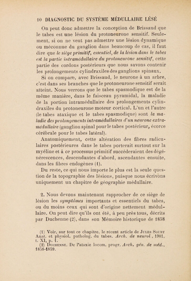 On peut donc admettre la conception de Brissaud que le tabes est une lésion du protoneurone sensitif. Seule¬ ment, si on ne veut pas admettre une lésion dynamique ou méconnue du ganglion dans beaucoup de cas, il faut dire que le siège primitif', essentiel, de la lésion dans le tabes est la partie intramédullaire du protoneurone sensitif, cette partie des cordons postérieurs que nous savons contenir les prolongements cylindraxiles des ganglions spinaux. Si on compare, avec Brissaud, le neurone à un arbre, c’est dans ses branches que le protoneurone sensitif serait atteint. Nous verrons que le tabes spasmodique est de la même manière, dans le faisceau pyramidal, la maladie de la portion intramédullaire des prolongements cylin¬ draxiles du protoneurone moteur cortical. L’un et l’autre (le tabes ataxique et le tabes spasmodique) sont la ma¬ ladie des prolongements intramédullaires d'un neurone extra¬ médullaire (ganglion spinal pour le tabes postérieur, écorce cérébrale pour le tabes latéral). Anatomiquement, cette altération des fibres radicu¬ laires postérieures dans le tabes porterait surtout sur la myéline et à ce processus primitif succéderaient des dégé¬ nérescences, descendantes d’abord, ascendantes ensuite, dans les fibres endogènes (1). Du reste, ce qui nous importe le plus est la seule ques¬ tion de la topographie des lésions, puisque nous écrivons uniquement un chapitre de géographie médullaire. 2. Nous devons maintenant rapprocher de ce siège de lésion les symptômes importants et essentiels du tabes, ou du moins ceux qui sont d’origine nettement médul¬ laire. On peut dire qu’ils ont été, à peu près tous, décrits par Duchenne (2), dans son Mémoire historique de 1858 (1) Voir, sur tout ce chapitre, le récent article de Jules Soury Anat. et physiol. patholog. du tabes. Arch. de neurol., 1901, t. XI, p. 1. (2) Duchenne. De l’ataxie locom. progr. Arch.. gén. de méd., 1858-1859.