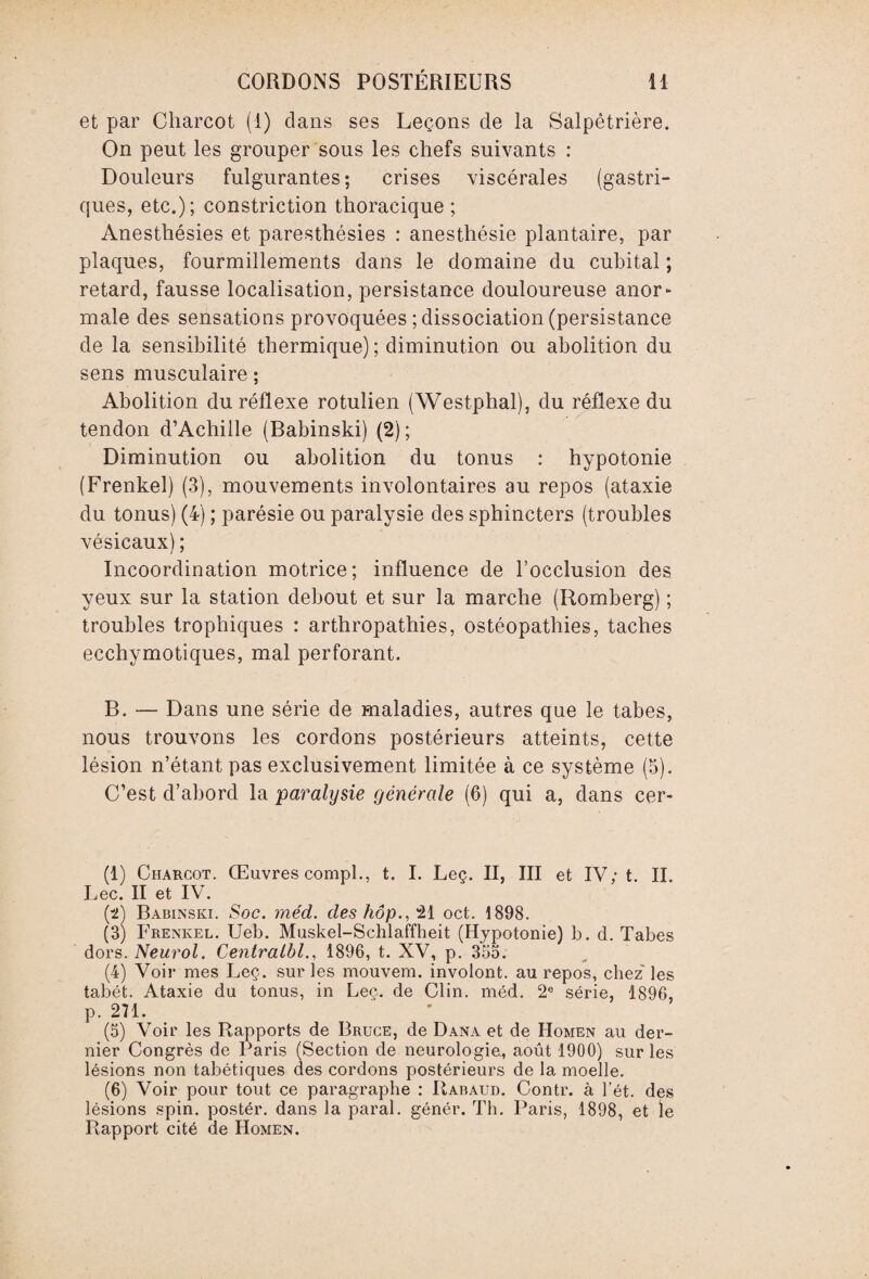 et par Charcot (1) dans ses Leçons de la Salpêtrière. On peut les grouper sous les chefs suivants : Douleurs fulgurantes; crises viscérales (gastri¬ ques, etc.); constriction thoracique ; Anesthésies et paresthésies : anesthésie plantaire, par plaques, fourmillements dans le domaine du cubital ; retard, fausse localisation, persistance douloureuse anor¬ male des sensations provoquées ; dissociation (persistance de la sensibilité thermique) ; diminution ou abolition du sens musculaire ; Abolition du réflexe rotulien (Westphal), du réflexe du tendon d’Achille (Babinski) (2) ; Diminution ou abolition du tonus : hypotonie (Frenkel) (3), mouvements involontaires au repos (ataxie du tonus) (4) ; parésie ou paralysie des sphincters (troubles vésicaux) ; Incoordination motrice; influence de l’occlusion des yeux sur la station debout et sur la marche (Romberg) ; troubles trophiques : arthropathies, ostéopathies, taches ecchymotiques, mal perforant. B. — Dans une série de maladies, autres que le tabes, nous trouvons les cordons postérieurs atteints, cette lésion n’étant pas exclusivement limitée à ce système (5). C’est d’abord la paralysie générale (6) qui a, dans cer- (1) Charcot. Œuvres compl., t. I. Leç. II, III et IV; t. II. Lee. II et IV. (t) Babinski. Soc. méd. des hôp., 21 oct. 1898. (3) Frenkel. Ueb. Muskel-Schlaffheit (Hypotonie) b. d. Tabes dors. Neurol. Centralbl., 1896, t. XV, p. 355. (4) Voir mes Leç. sur les mouvem. involont. au repos, chez' les tabét. Ataxie du tonus, in Leç. de Clin. méd. 2e série, 1896, p. 271. (5) Voir les Rapports de Bruce, de Dana et de Homen au der¬ nier Congrès de Paris (Section de neurologie., août 1900) sur les lésions non tabétiques des cordons postérieurs de la moelle. (6) Voir pour tout ce paragraphe : Rabaud. Contr. à l’ét. des lésions spin, postér. dans la parai, génér. Th. Paris, 1898, et le Rapport cité de Homen.