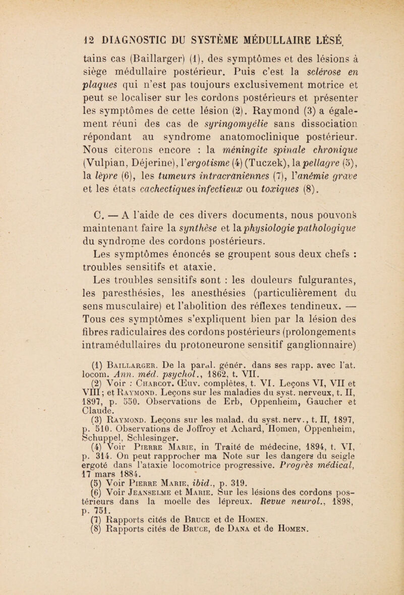 tains cas (Baillarger) (1), des symptômes et des lésions à siège médullaire postérieur. Puis c’est la sclérose en plaques qui n’est pas toujours exclusivement motrice et peut se localiser sur les cordons postérieurs et présenter les symptômes de cette lésion (2). Raymond (3) a égale¬ ment réuni des cas de syringomyélie sans dissociation répondant au syndrome anatomoclinique postérieur. Nous citerons encore : la méningite spinale chronique (Vulpian, Déjerine), Yergotisme (4) (Tuczek), la pellagre (o), la lèpre (6), les tumeurs intracrâniennes (7), Yanémie grave et les états cachectiques infectieux ou toxiques (8). C. — A l’aide de ces divers documents, nous pouvons maintenant faire la synthèse et la physiologie pathologique du syndrome des cordons postérieurs. Les symptômes énoncés se groupent sous deux chefs : troubles sensitifs et ataxie. Les troubles sensitifs sont : les douleurs fulgurantes, les paresthésies, les anesthésies (particulièrement du sens musculaire) et l’abolition des réflexes tendineux. — Tous ces symptômes s’expliquent bien par la lésion des fibres radiculaires des cordons postérieurs (prolongements intramédullaires du protoneurone sensitif ganglionnaire) (1) Baillarger. De la pareil, génér. dans ses rapp. avec fat. locom. Ann. mécl. psychol., 1862, t. VII. (2) Voir : Charcot. Œuv. complètes, t. VI. Leçons VI, VII et VIII; et Raymond. Leçons sur les maladies du syst. nerveux, t. II, 1897, p. 550. Observations de Erb, Oppenheim, Gaucher et Claude. (3) Raymond. Leçons sur les malad. du syst. nerv., t. II, 1897, p. 510. Observations de Joffroy et Achard, Homen, Oppenheim, Schuppel, Schlesinger. (4) Voir Pierre Marie, in Traité de médecine, 1894, t. VI, p. 314. On peut rapprocher ma Note sur les dangers du seigle ergoté dans l’ataxie locomotrice progressive. Progrès médical, 17 mars 1884. (5) Voir Pierre Marie, ibid., p. 319. (6) Voir Jeanselme et Marie. Sur les lésions des cordons pos¬ térieurs dans la moelle des lépreux. Revue neurol., 1898, p. 751. (7) Rapports cités de Bruce et de Homen. (8) Rapports cités de Bruce, de Dana et de Homen.