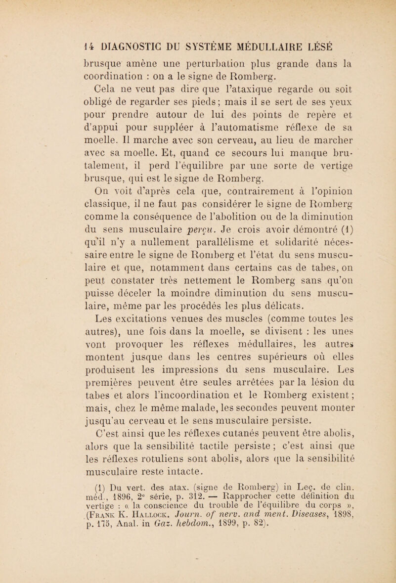 brusque amène une perturbation plus grande dans la coordination : on a le signe de Romberg. Cela ne veut pas dire que l’ataxique regarde ou soit obligé de regarder ses pieds; mais il se sert de ses yeux pour prendre autour de lui des points de repère et d’appui pour suppléer à l’automatisme réflexe de sa moelle. Il marche avec son cerveau, au lieu de marcher avec sa moelle. Et, quand ce secours lui manque bru¬ talement, il perd l’équilibre par une sorte de vertige brusque, qui est le signe de Romberg. On voit d’après cela que, contrairement à l’opinion classique, il ne faut pas considérer le signe de Romberg comme la conséquence de l’abolition ou de la diminution du sens musculaire perçu. Je crois avoir démontré (I) qu’il n’y a nullement parallélisme et solidarité néces¬ saire entre le signe de Romberg et l’état du sens muscu¬ laire et que, notamment dans certains cas de tabes, on peut constater très nettement le Romberg sans qu’on puisse déceler la moindre diminution du sens muscu¬ laire, même par les procédés les plus délicats. Les excitations venues des muscles (comme toutes les autres), une fois dans la moelle, se divisent : les unes vont provoquer les réflexes médullaires, les autres montent jusque dans les centres supérieurs où elles produisent les impressions du sens musculaire. Les premières peuvent être seules arrêtées par la lésion du tabes et alors l’incoordination et le Romberg existent ; mais, chez le même malade, les secondes peuvent monter jusqu’au cerveau et le sens musculaire persiste. C’est ainsi que les réflexes cutanés peuvent être abolis, alors que la sensibilité tactile persiste ; c’est ainsi que les réflexes rotuliens sont abolis, alors ([lie la sensibilité musculaire reste intacte. (1) Du vert, des atax. (signe de Romberg) in Leç. de clin, méd., 1896, 2e série, p. 312. — Rapprocher cette définition du vertige : « la conscience du trouble de l’équilibre du corps », (Frank K. Hallock. Journ. of nerv. and ment. Diseases, 1898, p. 115, Anal, in Gaz. Iiebdom., 1899, p. 82).