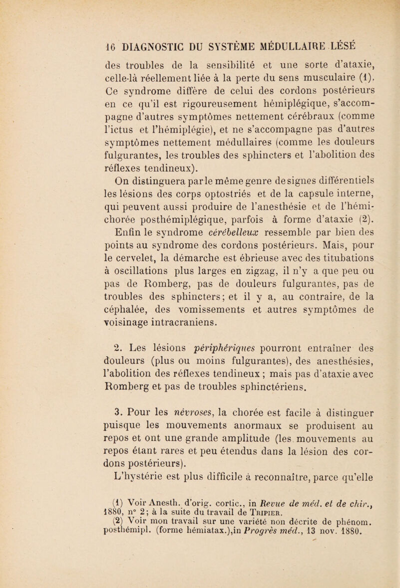 des troubles de la sensibilité et une sorte d’ataxie, celle-là réellement liée à la perte du sens musculaire (1). Ce syndrome diffère de celui des cordons postérieurs en ce qu’il est rigoureusement hémiplégique, s’accom¬ pagne d’autres symptômes nettement cérébraux (comme l’ictus et l’hémiplégie), et ne s’accompagne pas d’autres symptômes nettement médullaires (comme les douleurs fulgurantes, les troubles des sphincters et l’abolition des réflexes tendineux). On distinguera parle même genre désignés différentiels les lésions des corps optostriés et de la capsule interne, qui peuvent aussi produire de l’anesthésie et de l’hémi- chorée posthémiplégique, parfois à forme d’ataxie (2). Enfin le syndrome cérébelleux ressemble par bien des points au syndrome des cordons postérieurs. Mais, pour le cervelet, la démarche est ébrieuse avec des titubations à oscillations plus larges en zigzag, il n’y a que peu ou pas de Romberg, pas de douleurs fulgurantes, pas de troubles des sphincters; et il y a, au contraire, de la céphalée, des vomissements et autres symptômes de voisinage intracrâniens. 2. Les lésions périphériques pourront entraîner des douleurs (plus ou moins fulgurantes), des anesthésies, l’abolition des réflexes tendineux ; mais pas d’ataxie avec Romberg et pas de troubles sphinctériens. 3. Pour les névroses, la chorée est facile à distinguer puisque les mouvements anormaux se produisent au repos et ont une grande amplitude (les mouvements au repos étant rares et peu étendus dans la lésion des cor¬ dons postérieurs). L’hystérie est plus difficile à reconnaître, parce qu’elle (1) Voir Anesth. d’orig. corlic., in Revue de mécl. et de chir., 1880, n° 2; à la suite du travail de Tripier. (2) Voir mon travail sur une variété non décrite de phénom. posthémipi. (forme hémiatax.),in Progrès me'd., 13 nov. 1880.