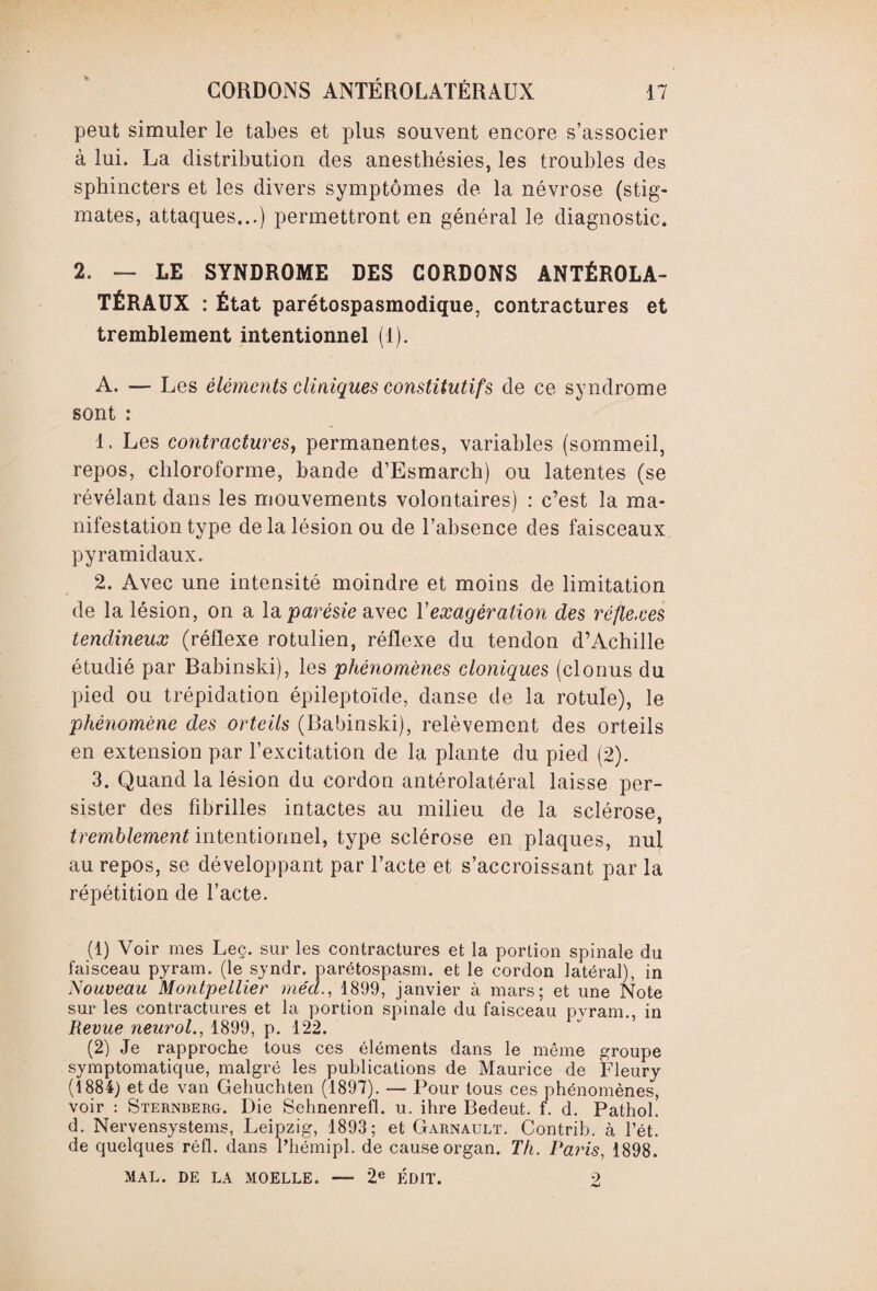 peut simuler le tabes et plus souvent encore s’associer à lui. La distribution des anesthésies, les troubles des sphincters et les divers symptômes de la névrose (stig¬ mates, attaques...) permettront en général le diagnostic. 2. — LE SYNDROME DES CORDONS ANTÉROLA¬ TÉRAUX : État parétospasmodique, contractures et tremblement intentionnel (1). A. — Les éléments cliniques constitutif s de ce syndrome sont : 1. Les contractures, permanentes, variables (sommeil, repos, chloroforme, bande d’Esmarch) ou latentes (se révélant dans les mouvements volontaires) : c’est la ma¬ nifestation type de la lésion ou de l’absence des faisceaux pyramidaux. 2. Avec une intensité moindre et moins de limitation de la lésion, on a la parésie avec Y exagération des réflexes tendineux (réflexe rotulien, réflexe du tendon d’Achille étudié par Babinski), les phénomènes cloniques (clonus du pied ou trépidation épileptoïde, danse de la rotule), le phénomène des orteils (Babinski), relèvement des orteils en extension par l’excitation de la plante du pied (2). 3. Quand la lésion du cordon antérolatéral laisse per¬ sister des fibrilles intactes au milieu de la sclérose, tremblement intentionnel, type sclérose en plaques, nul au repos, se développant par l’acte et s’accroissant par la répétition de l’acte. (1) Voir mes Leç. sur les contractures et la portion spinale du faisceau pyram. (le syndr. parétospasm. et le cordon latéral), in Nouveau Montpellier méd., 1899, janvier à mars; et une Note sur les contractures et la portion spinale du faisceau pyram., in Revue neurol., 1899, p. 122. (2) Je rapproche tous ces éléments dans le même groupe symptomatique, malgré les publications de Maurice de Fleury (1884) et de van Gehuchten (1897). — Pour tous ces phénomènes, voir : Sternberg. Die Sehnenrefl. u. ihre Bedeut. f. d. Pathol, d. Nervensystems, Leipzig, 1893; et Garnault. Contrib. à l’ét. de quelques ré fl. dans l’hémipl. de cause organ. Th. Paris, 1898. MAL. DE LA MOELLE. — 2e ÉDIT. 2