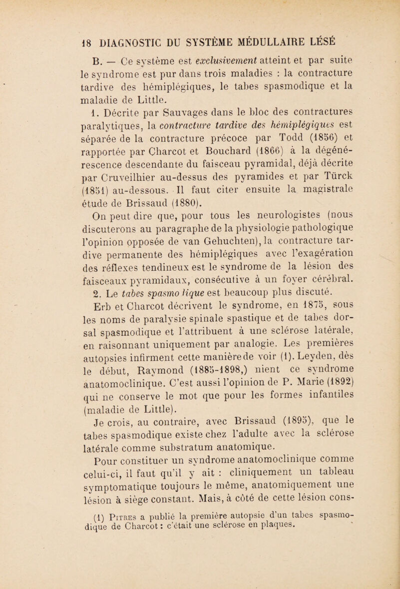 B. — Ce système est exclusivement atteint et par suite le syndrome est pur dans trois maladies : la contracture tardive des hémiplégiques, le tabes spasmodique et la maladie de Little. 1. Décrite par Sauvages dans le bloc des contractures paralytiques, la contracture tardive des hémiplégiques est séparée de la contracture précoce par Todd (1856) et rapportée par Charcot et Bouchard (1866) à la dégéné¬ rescence descendante du faisceau pyramidal, déjà décrite par Cruveilhier au-dessus des pyramides et par Türck (1851) au-dessous. Il faut citer ensuite la magistrale étude de Brissaud (1880). On peut dire que, pour tous les neurologistes (nous discuterons au paragraphe de la physiologie pathologique l’opinion opposée de van Gehuchten), la contracture tar¬ dive permanente des hémiplégiques avec l’exagération des réflexes tendineux est le syndrome de la lésion des faisceaux pyramidaux, consécutive à un foyer cérébral. 2. Le tabes spasmo lique est beaucoup plus discuté. Erb et Charcot décrivent le syndrome, en 1875, sous les noms de paralysie spinale spastique et de tabes dor¬ sal spasmodique et l’attribuent à une sclérose latérale, en raisonnant uniquement par analogie. Les premières autopsies infirment cette manière de voir (1). Leyden, dès le début, Raymond (1885-1898,) nient ce syndrome anatomoclinique. C’est aussi l’opinion de P. Marie (1892) qui ne conserve le mot que pour les formes infantiles (maladie de Little). Je crois, au contraire, avec Brissaud (1895), que le tabes spasmodique existe chez l’adulte avec la sclérose latérale comme substratum anatomique. Pour constituer un syndrome anatomoclinique comme celui-ci, il faut qu’il y ait : cliniquement un tableau symptomatique toujours le même, anatomiquement une lésion à siège constant. Mais, à côté de cette lésion cons- (1) Pitres a publié la première autopsie d’un tabes spasmo¬ dique de Charcot : c’était une sclérose en plaques.