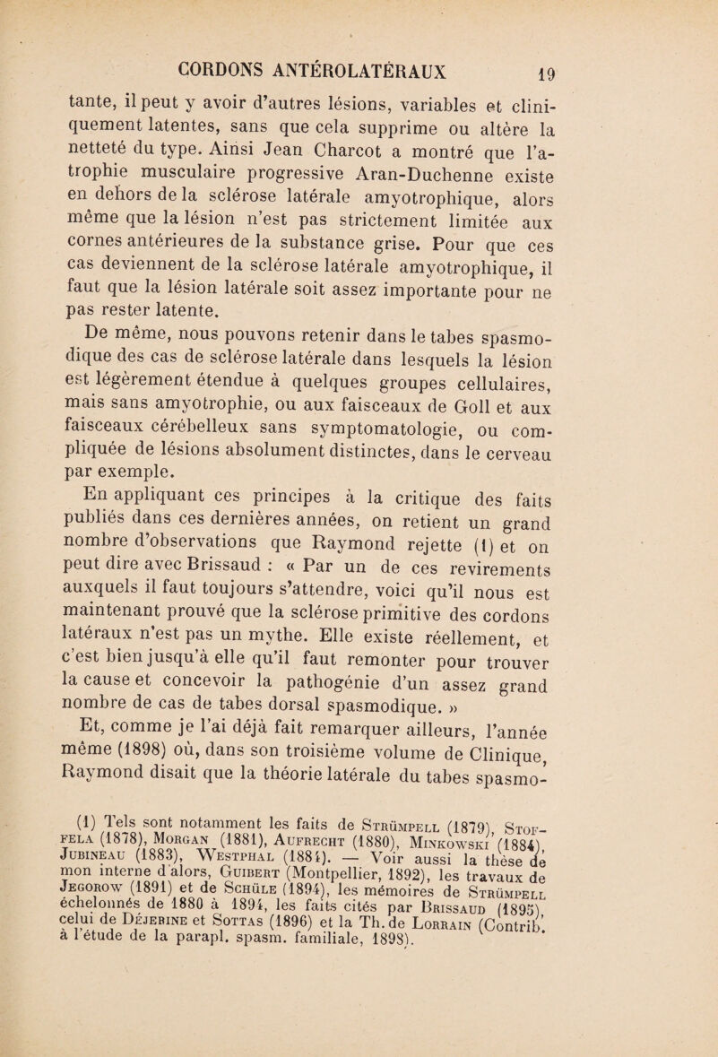 tante, il peut y avoir d’autres lésions, variables et clini¬ quement latentes, sans que cela supprime ou altère la netteté du type. Ainsi Jean Charcot a montré que l’a¬ trophie musculaire progressive Aran-Duchenne existe en dehors de la sclérose latérale amyotrophique, alors même que la lésion n’est pas strictement limitée aux cornes antérieures de la substance grise. Pour que ces cas deviennent de la sclérose latérale amyotrophique, il faut que la lésion latérale soit assez importante pour ne pas rester latente. De même, nous pouvons retenir dans le tabes spasmo¬ dique des cas de sclérose latérale dans lesquels la lésion est légèrement étendue à quelques groupes cellulaires, mais sans amyotrophie, ou aux faisceaux de Goll et aux faisceaux cérébelleux sans symptomatologie, ou com¬ pliquée de lésions absolument distinctes, dans Je cerveau par exemple. En appliquant ces principes à la critique des faits publiés dans ces dernières années, on retient un grand nombre d’observations que Raymond rejette (1) et on peut dire avec Brissaud .* « Par un de ces revirements auxquels il faut toujours s’attendre, voici qu’il nous est maintenant prouvé que la sclérose primitive des cordons latéraux n est pas un mythe. Elle existe réellement, et c est bien jusqu a elle qu il faut remonter pour trouver la cause et concevoir la pathogenie d’un assez grand nombre de cas de tabes dorsal spasmodique. » Et, comme je l’ai déjà fait remarquer ailleurs, l’année même (1898) où, dans son troisième volume de Clinique Raymond disait que la théorie latérale du tabes spasmo- (1) Tels sont notamment les faits de Strümpell (1879) Stof- fela (1878), Morgan (1881), Aufrecht (1880), Minkowski (1884) Jubineau (1883), Westphal (1881). — Voir aussi la thèse de mon interne d alors, Guibert (Montpellier, 1892), les travaux de Jegorow (1891) et de Schüle (1894), les mémoires de Strümpell échelonnés de 1880 à 1894, les faits cités par Brissaud (1895) celui de Déjebine et Sottas (1896) et la Th.de Lorrain (Contrib a 1 étude de la parapl. spasm. familiale, 1898).