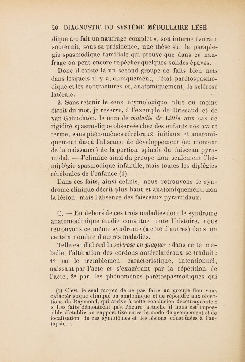 dique a « fait un naufrage complet », son interne Lorrain soutenait, sous sa présidence, une thèse sur la paraplé¬ gie spasmodique familiale qui prouve que dans ce nau¬ frage on peut eneore repêcher quelques solides épaves. Donc il existe là un second groupe de faits bien nets dans lesquels il y a, cliniquement, l’état parétospasmo- dique et les contractures et, anatomiquement, la sclérose latérale. 3. Sans retenir le sens étymologique plus ou moins étroit du mot, je réserve, à l’exemple de Brissaud et de van Gehuchten, le nom de maladie de Little aux cas de rigidité spasmodique observée chez des enfants nés avant terme, sans phénomènes cérébraux initiaux et anatomi¬ quement due à l’absence de développement (au moment de la naissance) de la portion spinale du faisceau pyra¬ midal. — J’élimine ainsi du groupe non seulement l’hé¬ miplégie spasmodique infantile, mais toutes les diplégies cérébrales de l’enfance (1). Dans ces faits, ainsi définis, nous retrouvons le syn¬ drome clinique décrit plus haut et anatomiquement, non la lésion, mais l’absence des faisceaux pyramidaux. _ • C. — En dehors de ces trois maladies dont le syndrome anatomoclinique étudié constitue toute l’histoire, nous retrouvons ce même syndrome (à côté d’autres) dans un certain nombre d’autres maladies. Telle est d’abord la sclérose en plaques : dans cette ma¬ ladie, l’altération des cordons antérolatéraux se traduit : 1° par le tremblement caractéristique, intentionnel, naissant par l’acte et s’exagérant par la répétition de l’acte; 2° par les phénomènes parétospasmodiques qui (1) C’est le seul moyen de ne pas faire un groupe flou sans caractéristique clinique ou anatomique et de répondre aux objec¬ tions de Raymond, qui arrive à cette conclusion décourageante : « Les faits démontrent qu’à l’heure actuelle il nous est impos¬ sible d’établir un rapport fixe entre le mode de groupement et de localisation de ces symptômes et les lésions constituées à l’au¬ topsie. »