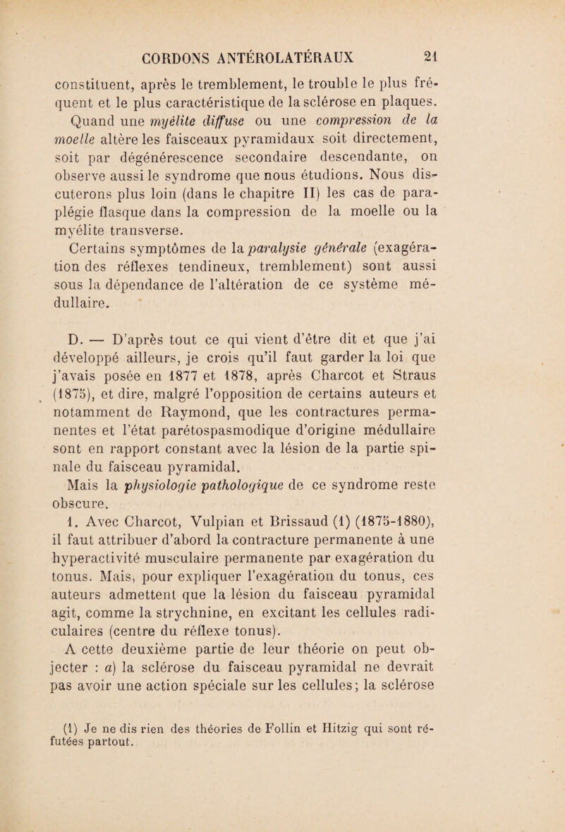 constituent, après le tremblement, le trouble le plus fré¬ quent et le plus caractéristique de la sclérose en plaques. Quand une myélite diffuse ou une compression de la moelle altère les faisceaux pyramidaux soit directement, soit par dégénérescence secondaire descendante, on observe aussi le syndrome que nous étudions. Nous dis¬ cuterons plus loin (dans le chapitre II) les cas de para¬ plégie flasque dans la compression de la moelle ou la myélite transverse. Certains symptômes de la paralysie générale (exagéra¬ tion des réflexes tendineux, tremblement) sont aussi sous la dépendance de l’altération de ce système mé¬ dullaire. D. — D’après tout ce qui vient d’être dit et que j’ai développé ailleurs, je crois qu’il faut garder la loi que j’avais posée en 1877 et 1878, après Charcot et Straus (1875), et dire, malgré l’opposition de certains auteurs et notamment de Raymond, que les contractures perma¬ nentes et l’état parétospasmodique d’origine médullaire sont en rapport constant avec la lésion de la partie spi¬ nale du faisceau pyramidal. Mais la physiologie pathologique de ce syndrome reste obscure. 1. Avec Charcot, Vulpian et Brissaud (1) (1875-1880), il faut attribuer d’abord la contracture permanente à une hyperactivité musculaire permanente par exagération du tonus. Mais, pour expliquer l’exagération du tonus, ces auteurs admettent que la lésion du faisceau pyramidal agit, comme la strychnine, en excitant les cellules radi¬ culaires (centre du réflexe tonus). A cette deuxième partie de leur théorie on peut ob¬ jecter : a) la sclérose du faisceau pyramidal ne devrait pas avoir une action spéciale sur les cellules; la sclérose (1) Je ne dis rien des théories de Follin et Hitzig qui sont ré¬ futées partout.