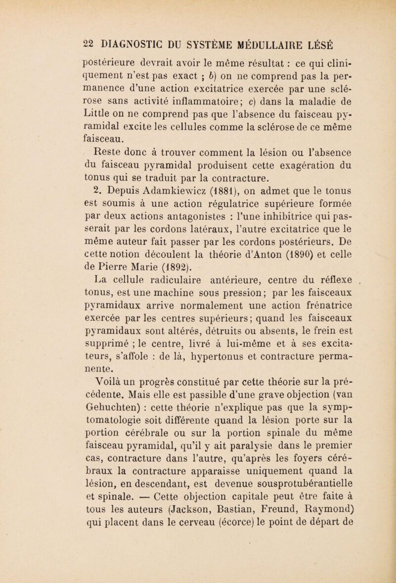 postérieure devrait avoir le même résultat : ce qui clini¬ quement n’est pas exact ; b) on ne comprend pas la per¬ manence d’une action excitatrice exercée par une sclé¬ rose sans activité inflammatoire; c) dans la maladie de Little on ne comprend pas que l’absence du faisceau py¬ ramidal excite les cellules comme la sclérose de ce même faisceau. Reste donc à trouver comment la lésion ou l’absence du faisceau pyramidal produisent cette exagération du tonus qui se traduit par la contracture. 2. Depuis Adamkiewicz (1881), on admet que le tonus est soumis à une action régulatrice supérieure formée par deux actions antagonistes : l’une inhibitrice qui pas¬ serait par les cordons latéraux, l’autre excitatrice que le même auteur fait passer par les cordons postérieurs. De cette notion découlent la théorie d’Anton (1890) et celle de Pierre Marie (1892). La cellule radiculaire antérieure, centre du réflexe tonus, est une machine sous pression; par les faisceaux pyramidaux arrive normalement une action frénatrice exercée parles centres supérieurs; quand les faisceaux pyramidaux sont altérés, détruits ou absents, le frein est supprimé ; le centre, livré à lui-même et à ses excita¬ teurs, s’affole : de là, hypertonus et contracture perma¬ nente. Voilà un progrès constitué par cette théorie sur la pré¬ cédente. Mais elle est passible d’une grave objection (van Gehuchten) : cette théorie n’explique pas que la symp¬ tomatologie soit différente quand la lésion porte sur la portion cérébrale ou sur la portion spinale du même faisceau pyramidal, qu’il y ait paralysie dans le premier cas, contracture dans l’autre, qu’après les foyers céré¬ braux la contracture apparaisse uniquement quand la lésion, en descendant, est devenue sousprotubérantielle et spinale. —- Cette objection capitale peut être faite à tous les auteurs (Jackson, Bastian, Freund, Raymond) qui placent dans le cerveau (écorce) le point de départ de