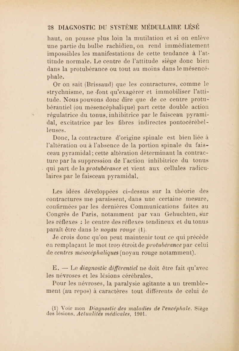 haut, on pousse plus loin la mutilation et si on enlève une partie du bulbe rachidien, on rend immédiatement impossibles les manifestations de cette tendance à l’at¬ titude normale. Le centre de l’attitude siège donc bien dans la protubérance ou tout au moins dans le mésencé- phale. Or on sait (Brissaud) que les contractures, comme le strychnisme, ne -font qu’exagérer et immobiliser l’atti¬ tude. Nous pouvons donc dire que de ce centre protu- bérantiel (ou mésencéphalique) part cette double action régulatrice du tonus, inhibitrice par le faisceau pyrami¬ dal, excitatrice par les fibres indirectes pontocérébel- leuses. Donc, la contracture d’origine spinale est bien liée à l’altération ou à l'absence de la portion spinale du fais¬ ceau pyramidal ; cette altération déterminant la contrac¬ ture par la suppression de l’action inhibitrice du tonus qui part de \a protubérance et vient aux cellules radicu¬ laires par le faisceau pyramidal. Les idées développées ci-dessus sur la théorie des contractures me paraissent, dans une certaine mesure, confirmées par les dernières Communications faites au Congrès de Paris, notamment par van Gehuchten, sur les réflexes : le centre des réflexes tendineux et du tonus paraît être dans le noyau rouge (i). Je crois donc qu’on peut maintenir tout ce qui précède en remplaçant le mot trop étroit de protubérance par celui de centres mésocéphaliques (noyau rouge notamment). E. — Le diagnostic différentiel ne doit être fait qu’avec les névroses et les lésions cérébrales. Pour les névroses, la paralysie agitante a un tremble¬ ment (au repos) à caractères tout différents de celui de (1) Voir mon Diagnostic des maladies de l'encéphale. Siège des lésions. Actualités médicales, 1901.