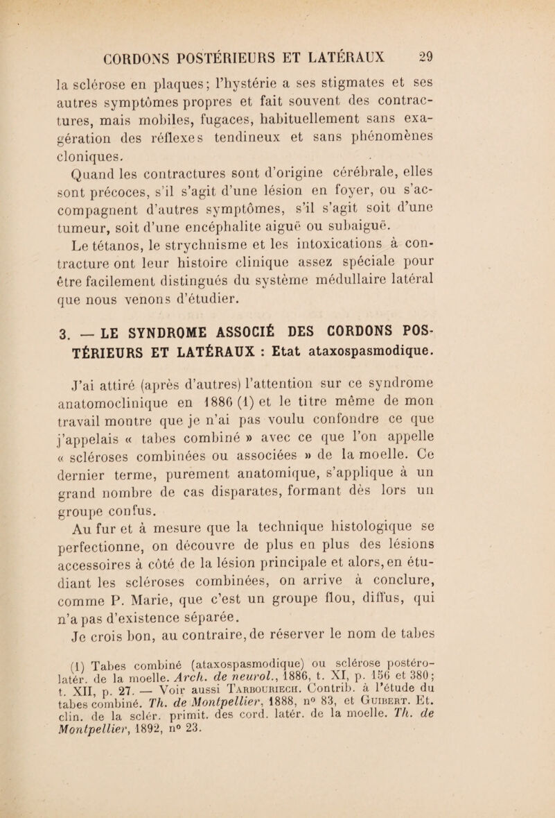 la sclérose en plaques; l’hystérie a ses stigmates et ses autres symptômes propres et fait souvent des contrac¬ tures, mais mobiles, fugaces, habituellement sans exa¬ gération des réflexes tendineux et sans phénomènes cloniques. Quand les contractures sont d’origine cérébrale, elles sont précoces, s’il s’agit d’une lésion en foyer, ou s’ac¬ compagnent d’autres symptômes, s’il s’agit soit d’une tumeur, soit d’une encéphalite aiguë ou subaiguë. Le tétanos, le strychnisme et les intoxications à con¬ tracture ont leur histoire clinique assez spéciale pour être facilement distingués du système médullaire latéral que nous venons d’étudier. 3. — LE SYNDROME ASSOCIÉ DES CORDONS POS¬ TÉRIEURS ET LATÉRAUX : Etat ataxospasmodique. J’ai attiré (après d’autres) l’attention sur ce syndrome anatomoclinique en 1880 (1) et le titre même démon travail montre que je n’ai pas voulu confondre ce que j’appelais « tabes combiné » avec ce que l’on appelle « scléroses combinées ou associées » de la moelle. Ce dernier terme, purement anatomique, s’applique à un grand nombre de cas disparates, formant dès lors un groupe confus. Au fur et à mesure que la technique histologique se perfectionne, on découvre de plus en plus des lésions accessoires à côté de la lésion principale et alors, en étu¬ diant les scléroses combinées, on arrive à conclure, comme P. Marie, que c’est un groupe flou, diffus, qui n’a pas d’existence séparée. Je crois bon, au contraire, de réserver le nom de tabes (1) Tabes combiné (ataxospasmodique) ou sclérose postéro- latér. de la moelle. Arc/t. de neurol., 1886, t. XI, p. 156 et 380; t. XII, p. 27._ Voir aussi Taruouriecii. Contrib. à l’étude du tabes combiné. Th. de Montpellier, 1888, n° 83, et Guibert. Et. clin, de la sclér. primit. des cord. latér. de la moelle. Th. de Montpellier, 1892, n° 23.