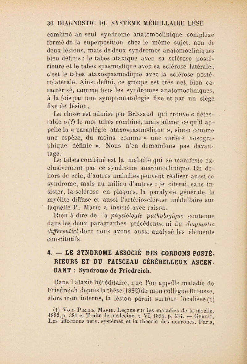 combiné au seul syndrome anatomoclinique complexe formé de la superposition chez le même sujet, non de deux lésions, mais de deux syndromes anatomocliniques bien définis : le tabes ataxique avec sa sclérose posté¬ rieure et le tabes spasmodique avec sa sclérose latérale ; c’est le tabes ataxospasmodique avec la sclérose posté¬ rolatérale. Ainsi défini, ce groupe est très net, bien ca¬ ractérisé, comme tous les syndromes anatomocliniques, à la fois par une symptomatologie fixe et par un siège fixe de lésion. La chose est admise par Brissaud qui trouve « détes¬ table » (?) le mot tabes combiné, mais admet ce qu’il ap¬ pelle la « paraplégie ataxospasmodique », sinon comme une espèce, du moins comme « une variété nosogra¬ phique définie ». Nous n’en demandons pas davan¬ tage. Le tabes combiné est la maladie qui se manifeste ex¬ clusivement par ce syndrome anatomoclinique. En de¬ hors de cela, d’autres maladies peuvent réaliser aussi ce syndrome, mais au milieu d’autres : je citerai, sans in¬ sister, la sclérose en plaques, la paralysie générale, la myélite diffuse et aussi l’artériosclérose médullaire sur laquelle P. Marie a insisté avec raison. Rien à dire de la physiologie pathologique contenue dans les deux paragraphes précédents, ni du diagnostic différentiel dont nous avons aussi analysé les éléments constitutifs. 4. — LE SYNDROME ASSOCIÉ DES CORDONS POSTÉ¬ RIEURS ET DU FAISCEAU CÉRÉBELLEUX ASCEN¬ DANT : Syndrome de Friedreich. Dans l’ataxie héréditaire, que l’on appelle maladie de Friedreich depuis la thèse (1882)de mon collègue Brousse, alors mon interne, la lésion paraît surtout localisée (1) (1) Voir Pierre Marie. Leçons sur les maladies de la moelle, 1892,p, 381 et Traité de médecine, t. VI, 1894, p. 434. — Gerest. Les affections nerv. systémat. et la théorie des neurones. Paris,