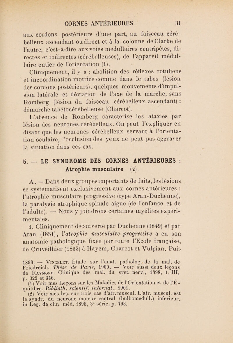 aux cordons postérieurs d’une part, au faisceau céré¬ belleux ascendant ou direct et à la colonne de Clarke de l’autre, c’est-à-dire aux voies médullaires centripètes, di¬ rectes et indirectes (cérébelleuses), de l’appareil médul¬ laire entier de l’orientation (1). Cliniquement, il y a : abolition des réflexes rotuliens et incoordination motrice comme dans le tabes (lésion des cordons postérieurs), quelques mouvements d’impul¬ sion latérale et déviation de l’axe de la marche, sans Romberg (lésion du faisceau cérébelleux ascendant) : démarche tabétocérébelleuse (Charcot). L’absence de Romberg caractérise les ataxies par lésion des neurones cérébelleux. On peut l’expliquer en disant que les neurones cérébelleux servant à l’orienta¬ tion oculaire, l’occlusion des yeux ne peut pas aggraver la situation dans ces cas. 5. — LE SYNDROME DES CORNES ANTÉRIEURES : Atrophie musculaire (2). A. — Dans deux groupes importants de faits, leslésions se systématisent exclusivement aux cornes antérieures : l’atrophie musculaire progressive (type Aran-Duchenne), la paralysie atrophique spinale aiguë (de l’enfance et de l’adulte). — Nous y joindrons certaines myélites expéri¬ mentales. 1. Cliniquement découverte par Duchenne (1849) et par Aran (1851), Yatrophie musculaire progressive a eu son anatomie pathologique fixée par toute l’Ecole française, de Cruveilhier (1853) à Ilayem, Charcot et Vulpian. Puis 1898. — Vincelet. Étude sur fanat. patholog.~ de la mal. de Friedreich. Thèse de Paris, 1900. — Voir aussi deux leçons de Raymond. Clinique des mal. du syst. nerv., 1898, t. III, p. 329 et 346. (1) Voir mes Leçons sur les Maladies de l’Orientation et de l’E¬ quilibre. Biblioth. scientif. internat., 1901. (2) Voir mes leç. sur trois cas d’atr. muscul. L’atr. muscul. est le syndr. du neurone moteur central (bulbomédull.) inférieur, in Leç. de clin. méd. 1898, 3e série, p. 793.