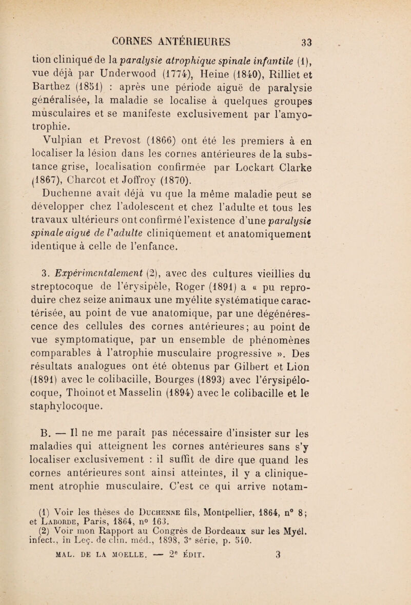 tion clinique de la paralysie atrophique spinale infantile (1), vue déjà par Underwood (1774), Heine (1840), Rilliet et Barthez (1851) : après une période aiguë de paralysie généralisée, la maladie se localise à quelques groupes musculaires et se manifeste exclusivement par l’amyo¬ trophie. Vulpian et Prévost (1866) ont été les premiers à en localiser la lésion dans les cornes antérieures de la subs¬ tance grise, localisation confirmée par Lockart Clarke (1867), Charcot et Joffroy (1870). Duchenne avait déjà vu que la même maladie peut se développer chez l’adolescent et chez l’adulte et tous les travaux ultérieurs ont confirmé l’existence d’une paralysie spinale aigue de Vadulte cliniquement et anatomiquement identique à celle de l’enfance. 3. Expérimentalement (2), avec des cultures vieillies du streptocoque de l’érysipèle, Roger (1891) a « pu repro¬ duire chez seize animaux une myélite systématique carac¬ térisée, au point de vue anatomique, par une dégénéres¬ cence des cellules des cornes antérieures; au point de vue symptomatique, par un ensemble de phénomènes comparables à l’atrophie musculaire progressive ». Des résultats analogues ont été obtenus par Gilbert et Lion (1891) avec le colibacille, Bourges (1893) avec l’érysipélo- coque, Thoinot et Masselin (1894) avec le colibacille et le staphylocoque. B. — Il ne me paraît pas nécessaire d’insister sur les maladies qui atteignent les cornes antérieures sans s’y localiser exclusivement : il suffit de dire que quand les cornes antérieures sont ainsi atteintes, il y a clinique¬ ment atrophie musculaire. C’est ce qui arrive notam- (1) Voir les thèses de Duchenne fds, Montpellier, 1864, n° 8; et Laborde, Paris, 1864, n° 163. (2) Voir mon Rapport au Congrès de Bordeaux sur les Myél. infect., in Leç. déclin, méd., 1898, 3° série, p. 5i0. MAL. DE LA MOELLE. — 2e ÉDIT. 3