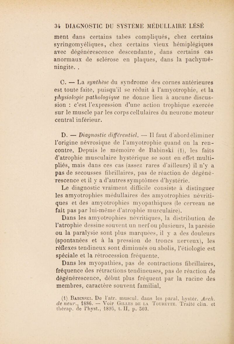 ment dans certains tabes compliqués, chez certains syringomyéliques, chez certains vieux hémiplégiques avec dégénérescence descendante, dans certains cas anormaux de sclérose en plaques, dans la pachymé- ningite. . C. — La synthèse du syndrome des cornes antérieures est toute faite, puisqu’il se réduit à l’amyotropliie, et la physiologie pathologique ne donne lieu à aucune discus¬ sion : c’est l’expression d’une action trophique exercée sur le muscle par les corps cellulaires du neurone moteur central inférieur. D. — Diagnostic différentiel. — Il faut d’abord éliminer l’origine névrosique de l’amyotrophie quand on la ren¬ contre. Depuis le mémoire de Babinski (1), les faits d’atrophie musculaire hystérique se sont en effet multi¬ pliés, mais dans ces cas (assez rares d’ailleurs) il n’y a pas de secousses fibrillaires, pas de réaction de dégéné¬ rescence et il y a d’autres symptômes d’hystérie. Le diagnostic vraiment difficile consiste à distinguer les amyotrophies médullaires des amyotrophies névriti- ques et des amyotrophies myopathiques (le cerveau ne fait pas par lui-même d’atrophie musculaire). Dans les amyotrophies névritiques, la distribution de l’atrophie dessine souvent un nerf ou plusieurs, la parésie ou la paralysie sont plus marquées, il y a des douleurs (spontanées et à la pression de troncs nerveux), les réflexes tendineux sont diminués ou abolis, l’étiologie est spéciale et la rétrocession fréquente. Dans les myopathies, pas de contractions fibrillaires, fréquence des rétractions tendineuses, pas de réaction de dégénérescence, début plus fréquent par la racine des membres, caractère souvent familial. (1) Babinski. De l’atr. muscul. dans les parai, liystér. Arch. de rieur., 1886. — Voir Gilles de la Tourette. Traité clin, et thérap. de l’hyst., 1895, t. II, p. 503.