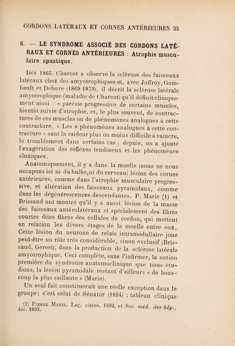 6. — LE SYNDROME ASSOCIÉ DES CORDONS LATÉ¬ RAUX ET CORNES ANTÉRIEURES : Atrophie muscu¬ laire spastique. Dès 1865, Charcot a observé la sclérose des faisceaux latéraux chez des amyotrophiques et, avec Joffroy,Gom- bault et Debove (1869 1879), il décrit la sclérose latérale amyotrophique (maladie de Charcot) qu’il définit clinique¬ ment ainsi : « parésie progressive de certains muscles, bientôt suivie d atrophie, et, le plus souvent, de contrac¬ tures de ces muscles ou de phénomènes analogues à cette contracture. » Les « phénomènes analogues à cette con¬ tracture » sont la raideur plus on moins difficile à vaincre, le tremblement dans certains cas ; depuis, on a ajouté 1 exagération des réflexes tendineux et les phénomènes cloniques. Anatomiquement, il y a dans la moelle (nous ne nous occupons ici ni du bulbe,ni du cerveau) lésion des cornes antérieures, comme dans l’atrophie musculaire progres¬ sive, et altération des faisceaux pyramidaux, comme dans les dégénérescences descendantes. P. Marie (1) et Brissaud ont montré qu’il y a aussi lésion de la masse des faisceaux antérolatéraux et spécialement des fibres courtes dites fibres des cellules de cordon, qui mettent en relation les divers étages de la moelle entre eux. Cette lésion du neurone de relais intramédullaire joue peut-être un rôle très considérable, sinon exclusif (Bris¬ saud, Gerest), dans la production de la sclérose latérale amyotrophique. Ceci complète, sans l'infirmer, la notion première du syndrome anatomoclinique que nous étu¬ dions, la lésion pyramidale restant d’ailleurs « de beau¬ coup la plus saillante » (Marie). Un seul fait constituerait une réelle exception dans le groupe; c’est celui de Sénator (1894) ; tableau clinique déc!)1893.RRE MA'E' LeÇ' C‘‘éeS’ 1892’ 6t SoC■ méd' des Mp-,