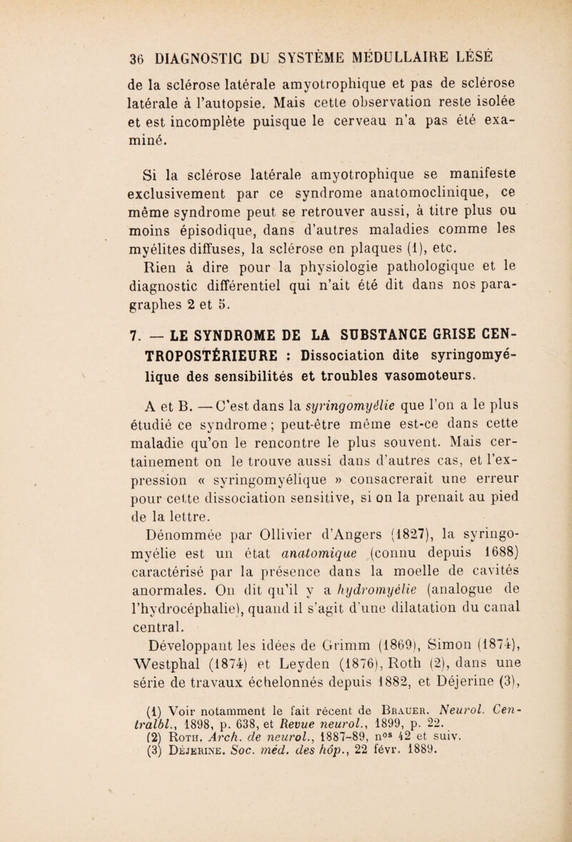 de la sclérose latérale amyotrophique et pas de sclérose latérale à l’autopsie. Mais cette observation reste isolée et est incomplète puisque le cerveau n’a pas été exa¬ miné. Si la sclérose latérale amyotrophique se manifeste exclusivement par ce syndrome anatomoclinique, ce même syndrome peut se retrouver aussi, à titre plus ou moins épisodique, dans d’autres maladies comme les myélites diffuses, la sclérose en plaques (1), etc. Rien à dire pour la physiologie pathologique et le diagnostic différentiel qui n’ait été dit dans nos para¬ graphes 2 et 5. 7. — LE SYNDROME DE LA SUBSTANCE GRISE CEN- TROPOSTÉRIEURE : Dissociation dite syringomyé- lique des sensibilités et troubles vasomoteurs. A et B. —C’est dans la syringomyélie que l’on a le plus étudié ce syndrome ; peut-être même est-ce dans cette maladie qu’on le rencontre le plus souvent. Mais cer¬ tainement on le trouve aussi dans d’autres cas, et l’ex¬ pression « syringomyélique » consacrerait une erreur pour cette dissociation sensitive, si on la prenait au pied de la lettre. Dénommée par Oliivier d’Angers (1827), la syringo¬ myélie est un état anatomique (connu depuis 1688) caractérisé par la présence dans la moelle de cavités anormales. On dit qu’il y a hydromyélie (analogue de l’hydrocéphalie), quand il s’agit d’une dilatation du canal central. Développant les idées de Gt’imm (1869), Simon (1874), Westphal (1874) et Leyden (1876), Roth (2), dans une série de travaux échelonnés depuis 1882, et Déjerine (3), (1) Voir notamment le fait récent de Brauer. Neurol. Cen- tralbl., 1898, p. 638, et Revue Jieurol., 1899, p. 22. (2) Rotii. Arch. de neurol., 1887-89, nos 42 et suiv. (3) Déjerine. Soc. méd. des hôp., 22 févr. 1889.
