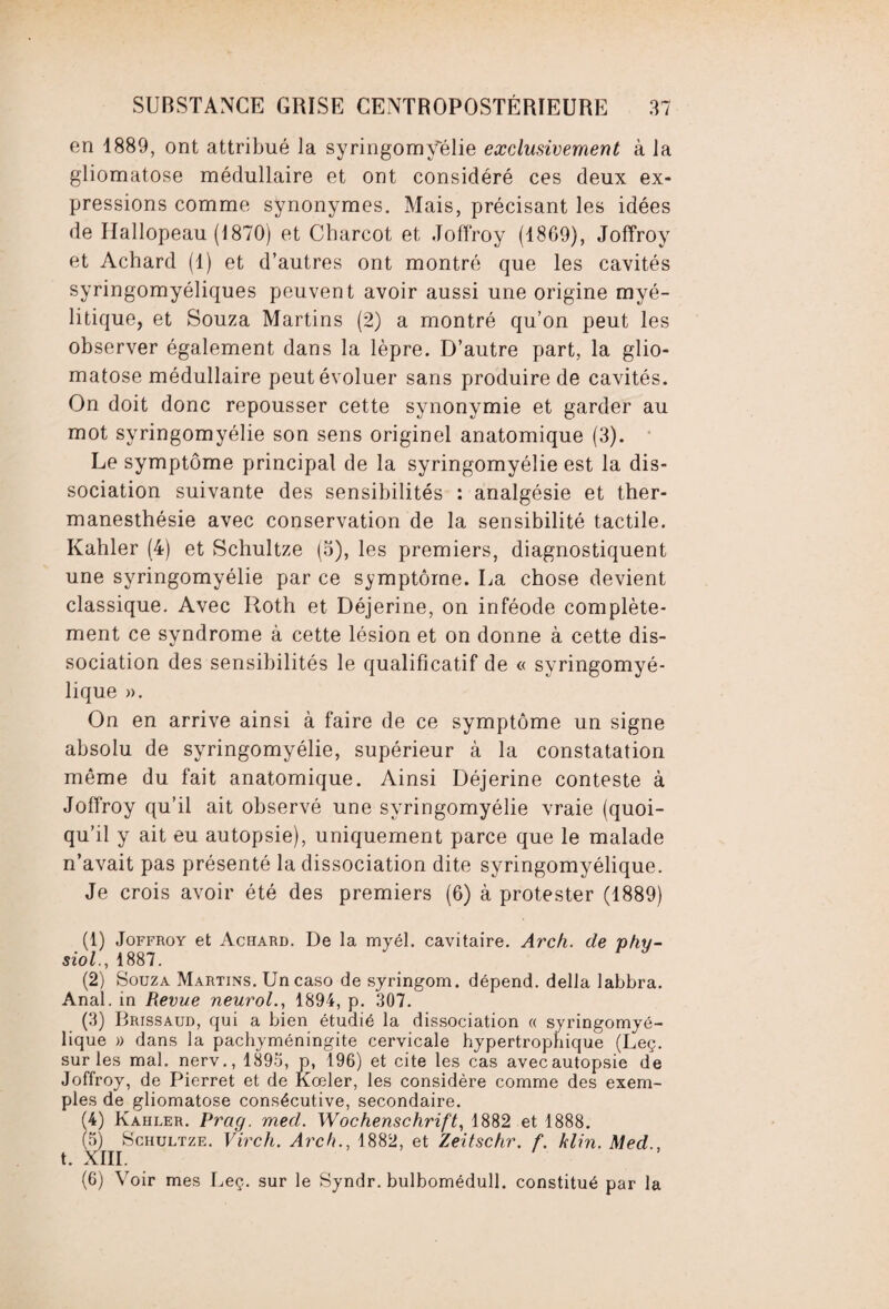 en 1889, ont attribué la syringomyélie exclusivement à la gliomatose médullaire et ont considéré ces deux ex¬ pressions comme synonymes. Mais, précisant les idées de Hallopeau (1870) et Charcot et Joffroy (1869), Joffroy et Acbard (1) et d’autres ont montré que les cavités syringomyéliques peuvent avoir aussi une origine myé- litique, et Souza Martins (2) a montré qu’on peut les observer également dans la lèpre. D’autre part, la glio¬ matose médullaire peut évoluer sans produire de cavités. On doit donc repousser cette synonymie et garder au mot syringomyélie son sens originel anatomique (3). Le symptôme principal de la syringomyélie est la dis¬ sociation suivante des sensibilités : analgésie et ther- manesthésie avec conservation de la sensibilité tactile. Kahler (4) et Schultze (5), les premiers, diagnostiquent une syringomyélie par ce symptôme. La chose devient classique. Avec Roth et Déjerine, on inféode complète¬ ment ce syndrome à cette lésion et on donne à cette dis¬ sociation des sensibilités le qualificatif de « syringomyé- lique ». On en arrive ainsi à faire de ce symptôme un signe absolu de syringomyélie, supérieur à la constatation même du fait anatomique. Ainsi Déjerine conteste à Joffroy qu’il ait observé une syringomyélie vraie (quoi¬ qu’il y ait eu autopsie), uniquement parce que le malade n’avait pas présenté la dissociation dite syringomyélique. Je crois avoir été des premiers (6) à protester (1889) (1) Joffroy et Achard. De la myél. cavitaire. Arch. de nhu- siol., 1887. (2) Souza Martins. Un caso de syringom. dépend, délia labbra. Anal, in Revue neurol., 1894, p. 307. (3) Brissaud, qui a bien étudié la dissociation « syringomyé¬ lique » dans la pachyméningite cervicale hypertrophique (Leç. sur les mal. nerv., 1893, p, 196) et cite les cas avecautopsie de Joffroy, de Pierret et de Kœler, les considère comme des exem¬ ples de gliomatose consécutive, secondaire. (4) Kahler. Prag. med. Wochenschrift, 1882 et 1888. (5) Schultze. Virch. Arch., 1882, et Zeitschr. f. klin. Med., t. XIII. (6) Voir mes Leç. sur le Syndr. bulbomédull. constitué par la