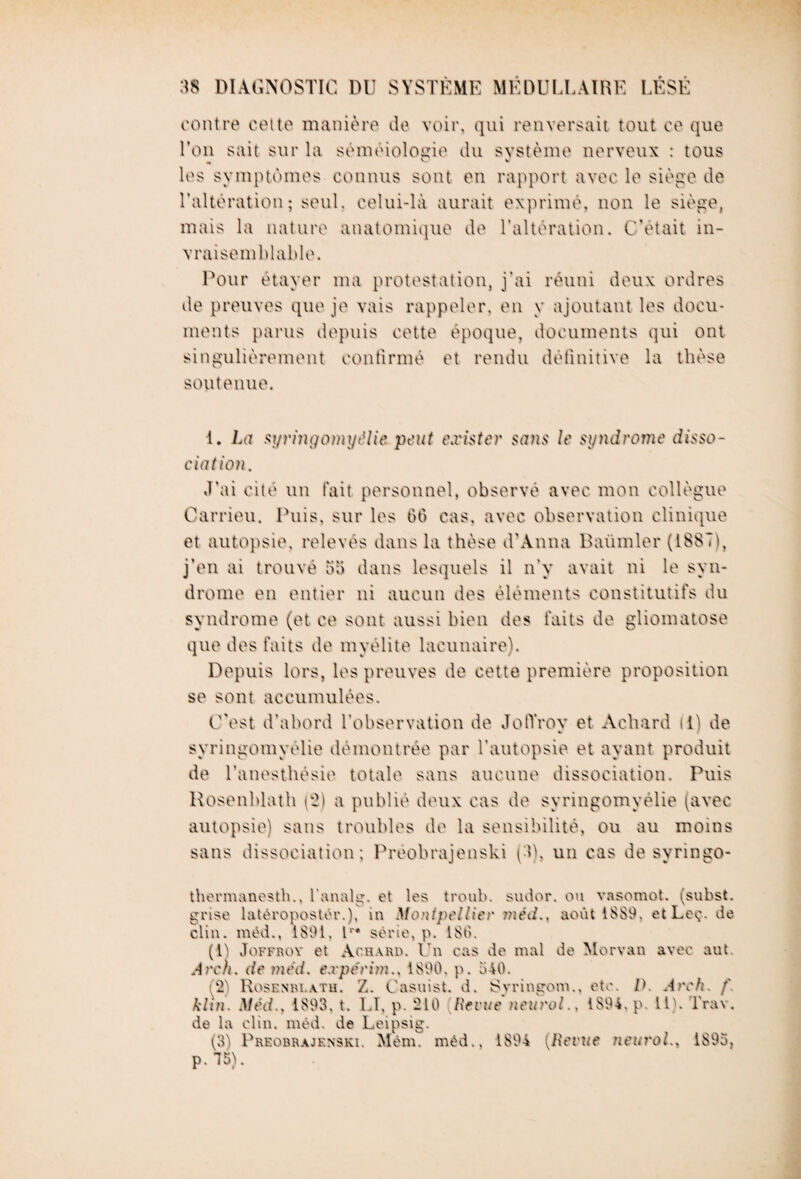 contre cette manière de voir, qui renversait tout ce que Ton sait sur la séméiologie du système nerveux : tous „ V v les symptômes connus sont en rapport avec le siège de l’altération; seul, celui-là aurait exprimé, non le siège, mais la nature anatomique de l’altération. C'était in¬ vraisemblable. Pour étayer ma protestation, j’ai réuni deux ordres de preuves que je vais rappeler, en y ajoutant les docu¬ ments parus depuis cette époque, documents qui ont singulièrement confirmé et rendu définitive la thèse soutenue. 1. La syringomyélie peut exister sans le syndrome disso¬ ciation. J’ai cité un fait personnel, observé avec mon collègue Carrieu. Puis, sur les 06 cas, avec observation clinique et autopsie, relevés dans la thèse d'Anna Baümler (1887), j’en ai trouvé 55 dans lesquels il n’y avait ni le syn¬ drome en entier ni aucun des éléments constitutifs du syndrome (et ce sont aussi bien des faits de gliomatose que des faits de myélite lacunaire). Depuis lors, les preuves de cette première proposition se sont accumulées. C'est d’abord l’observation de JotYroy et Acliard li) de syringomyélie démontrée par l'autopsie et ayant produit de l’anesthésie totale sans aucune dissociation. Puis Hosenblath (2) a publié deux cas de syringomyélie (avec autopsie) sans troubles de la sensibilité, ou au moins sans dissociation; Préobrajenski (3), un cas de svringo- thermanesth., l’analg. et les troub. sudor. ou vasomot. (subst. grise latéropostér.), in Montpellier méd., août 1889. etLeç. de clin, méd., 1891. I1'* série, p. 189. (1) Joffroy et Ac.hard. Un cas de mal de Morvan avec aut. Arch. de méd. e.vperim., 1890, p. 540. g2) Rosenm.ath. Z. Casnist. d. Syringom., etc. D. Arch. f. klin. Méd.. 1893. t. ET, p. 210 [Revue neurol.. 1894. p. H), l'rav. de la clin. méd. de Leipsig. (3) Preobrajenski. Mém. méd.. 1894 [Revue neurol.. 1893, p. 15).