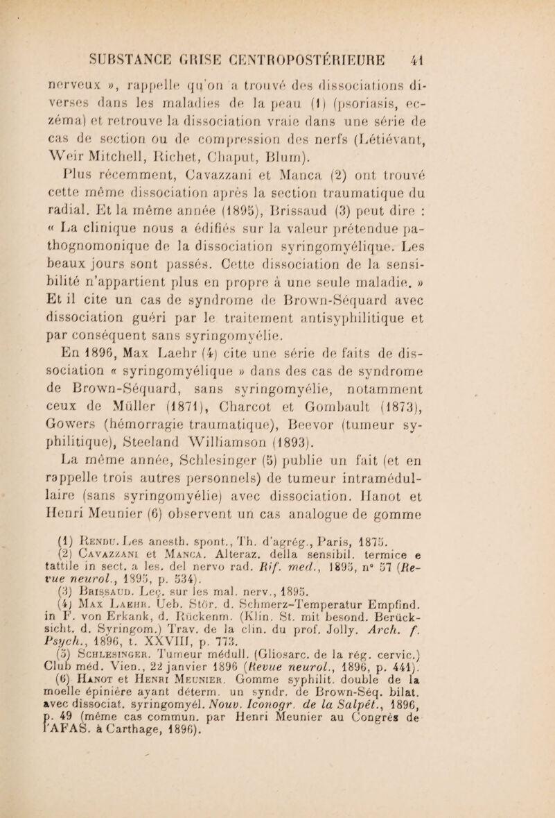 nerveux », rappelle qu’on a trouvé dus dissociations di¬ verses dans les maladies de la peau. (1) (psoriasis, ec¬ zéma) et retrouve lu, dissociation vraie dans une série de cas de section ou de compression des nerfs (Létiévant, Weir Mitchell, Richet, Chaput, Blurn). Plus récemment, Cavazzani et Manca (2) ont trouvé cette même dissociation après la section traumatique du radial. Et la même année (18911), Rrissaud (3) peut dire : « La clinique nous a édifiés sur la valeur prétendue pa¬ thognomonique de la dissociation syringomyélique. Les beaux jours sont passés. Cette dissociation de la sensi¬ bilité n’appartient plus en propre à une seule maladie. » Et il cite un cas de syndrome de Brown-Séquard avec dissociation guéri par le traitement antisyphilitique et par conséquent sans syringomyélie. En 1896, Max Laehr (4) cite une série de faits de dis¬ sociation « syringomyélique » dans des cas de syndrome de Brown-Séquard, sans syringomyélie, notamment ceux de Muller (1871), Charcot et Gombault (1873), Gowers (hémorragie traumatique), Beevor (tumeur sy¬ philitique), Steeland Williamson (1893). La même année, Schlesinger (5) publie un fait (et en rappelle trois autres personnels) de tumeur intramédul¬ laire (sans syringomyélie) avec dissociation. Ilanot et Henri Meunier (6) observent un cas analogue de gomme (1) Rendu. Les ariesth. spont., Th. d’agrég., Paris, 1876. (2) Cavazzani et Manca. Alteraz. délia sensibil. termice e tattile in sect. a les. del nervo rad. Rif. med1896, n° 67 (Re¬ vue neurol., 1896, p. 534). (3) Rrissaud. Leç. sur les mal. nerv., 1895. (4; Max Laehr. Ueb. Stor. d. Schmerz-Temperatur Empfind. in F. von Erkank, d. Rückenm. (Klin. St. mit besond. Berück- siebt. d. Syringom.) Trav. de la clin, du prof. Jolly. Arch. f. Psych., 1896, t. XXVIII, p. 773. (6) Schlesinger. Tumeur médull. (Gliosarc. de la rég. cervic.) Club méd. Vien., 22 janvier 1896 {Revue neurol1896, p. 441;. (6) Hànot et Henri Meunier. Gomme syphilit. double de la moelle épinière ayant déterm. un syndr. de Brown-Séq. bilat. avec dissociât, syringomyél. Nouv. Iconogr. de la Salpét., 1896, p. 49 (même cas commun, par Henri Meunier au Congres de Î'AFAB. à Carthage, 1896).