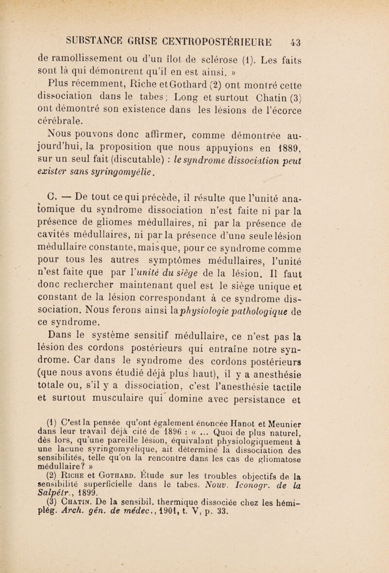 de ramollissement ou d’un ilôt de sclérose (1). Les faits sont là qui démontrent qu’il en est ainsi. » Plus récemment, Riche etGothard (2) ont montré cette dissociation dans le tabes ; Long et surtout Chatin (3) ont démontré son existence dans les lésions de l’écorce cérébrale. Nous pouvons donc affirmer, comme démontrée au¬ jourd’hui, la proposition que nous appuyions en 1889, sur un seul fait (discutable) : le syndrome dissociation peut exister sans syringomyélie. G. — De tout ce qui précède, il résulte que Uunité ana¬ tomique du syndrome dissociation n’est faite ni par la présence de gliomes médullaires, ni par la présence de cavités médullaires, ni parla présence d’une seule lésion médullaire constante, mais que, pour ce syndrome comme pour tous les autres symptômes médullaires, l’unité n’est faite que par l'unité du siège de la lésion. Il faut donc rechercher maintenant quel est le siège unique et constant de la lésion correspondant à ce syndrome dis¬ sociation. Nous ferons ainsi la physiologie pathologique de ce syndrome. Dans le système sensitif médullaire, ce n’est pas la lésion des cordons postérieurs qui entraîne notre syn¬ drome. Car dans le syndrome des cordons postérieurs (que nous avons étudié déjà plus haut), il y a anesthésie totale ou, s’il y a dissociation, c’est l’anesthésie tactile et surtout musculaire qui domine avec persistance et (1) C’est la pensée qu’ont également énoncée Hanot et Meunier dans leur travail déjà cité de 1896 : « ... Quoi de plus naturel, dès lors, qu une pareille lésion, équivalant physiologiquement à une lacune syringomyélique, ait déterminé la dissociation des sensibilités, telle qu'on la rencontre dans les cas de gliomatose médullaire? » (2) Riche et Gothard. Étude sur les troubles objectifs de la sensibilité superficielle dans le tabes. Nouv. Iconoqr. de la Salpélr., 1899. (3) Chatin. De la sensibil. thermique dissociée chez les hémi- plég. Arch. gén. de médec., 1901, t. V, p. 33.