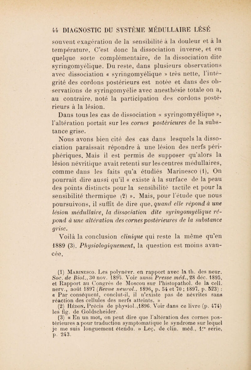 souvent exagération de la sensibilité à la douleur et à la température. C’est donc la dissociation inverse, et en quelque sorte complémentaire, de la dissociation dite syringomyélique. Du reste, dans plusieurs observations avec dissociation « syringomyélique » très nette, l’inté¬ grité des cordons postérieurs est notée et dans des ob¬ servations de syringomyélie avec anesthésie totale on a, au contraire, noté la participation des cordons posté¬ rieurs à la lésion. Dans tous les cas de dissociation « syringomyélique », l’altération portait sur les cornes postérieures de la subs¬ tance grise. Nous avons bien cité des cas dans lesquels la disso¬ ciation paraissait répondre à une lésion des nerfs péri¬ phériques. Mais il est permis de supposer qu’alors la lésion névritique avait retenti sur les centres médullaires, comme dans les faits qu’a étudiés Marinesco (1). On pourrait dire aussi qu’il « existe à la surface de la peau des points distincts pour la sensibilité tactile et pour la sensibilité thermique (2) ». Mais, pour l’étude que nous poursuivons, il suffit de dire que, quand elle répond à une lésion médullaire, la dissociation dite syringomyélique ré¬ pond à une altération des cornes postérieures de la substance grise. Voilà la conclusion clinique qui reste la même qu’en 1889 (3). Physiologiquement, la question est moins avan¬ cée. (1) Marinesco. Les polynévr. en rapport avec la th. des neur. Soc. de Biol., 30 nov. 1895. Voir aussi Presse méd.,%8 déc. 1895, et Rapport au Congrès de Moscou sur l’histopathol. de la cell. nerv., août 1897 (Revue neurol., 1896, p. 54 et 70 ; 1897, p. 523) : « Par conséquent, conclut-il, il n’existe pas de névrites sans réaction des cellules des nerfs atteints. » (2) Hédon. Précis de physiol.,1896. Voir dans ce livre (p. 474) les lig. de Goldscheider. (3) « En un mot, on peut dire que l'altération des cornes pos¬ térieures a pour traduction symptomatique le syndrome sur lequel je me suis longuement étendu. » Leç. de clin, méd., lre série, p. 243.