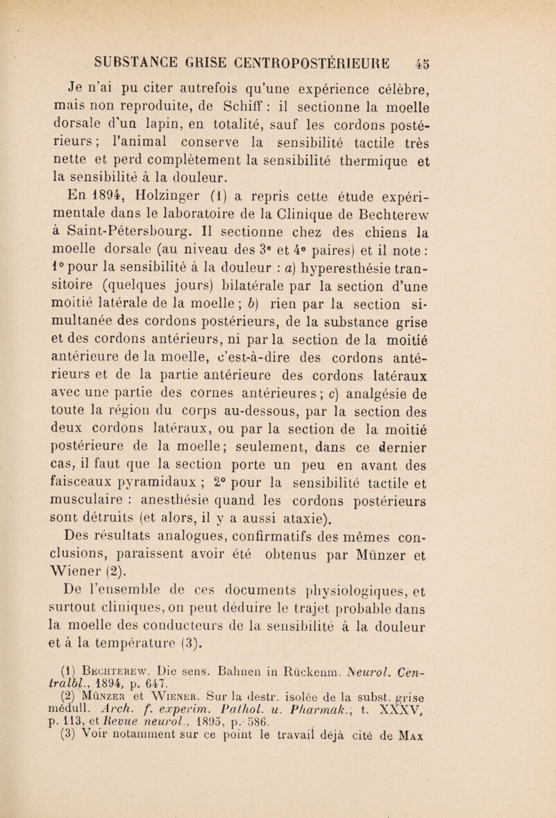 Je n’ai pu citer autrefois qu’une expérience célèbre, mais non reproduite, de Schiff : il sectionne la moelle dorsale d’un lapin, en totalité, sauf les cordons posté¬ rieurs ; l’animal conserve la sensibilité tactile très nette et perd complètement la sensibilité thermique et la sensibilité à la douleur. En 1894, Holzinger (1) a repris cette étude expéri¬ mentale dans le laboratoire de la Clinique de Bechterew à Saint-Pétersbourg. Il sectionne chez des chiens la moelle dorsale (au niveau des 3° et 4e paires) et il note : l°pour la sensibilité à la douleur : a) hyperesthésie tran¬ sitoire (quelques jours) bilatérale par la section d’une moitié latérale de la moelle ; b) rien par la section si¬ multanée des cordons postérieurs, de la substance grise et des cordons antérieurs, ni par la section de la moitié antérieure de la moelle, c’est-à-dire des cordons anté¬ rieurs et de la partie antérieure des cordons latéraux avec une partie des cornes antérieures ; c) analgésie de toute la région du corps au-dessous, par la section des deux cordons latéraux, ou par la section de la moitié postérieure de la moelle; seulement, dans ce dernier cas, il faut que la section porte un peu en avant des faisceaux pyramidaux ; 2° pour la sensibilité tactile et musculaire : anesthésie quand les cordons postérieurs sont détruits (et alors, il y a aussi ataxie). Des résultats analogues, confirmatifs des mêmes con¬ clusions, paraissent avoir été obtenus par Miinzer et Wiener (2). De l’ensemble de ces documents physiologiques, et surtout cliniques, on peut déduire le trajet probable dans la moelle des conducteurs de la sensibilité à la douleur et à la température (3). (1) Bechterew. Die sens. Bahnen in Riickenm. Neurol. Cen- tralbl., 1894, p. 647. (2) Münzer et Wiener. Sur la destr. isolée de la subst. grise médull. Arch. f. experim. Pathol, u. Pharmakt. XXXV, p. 113, et Revue neurol., 1895, p. 586. (3) Voir notamment sur ce point le travail déjà cité de Max