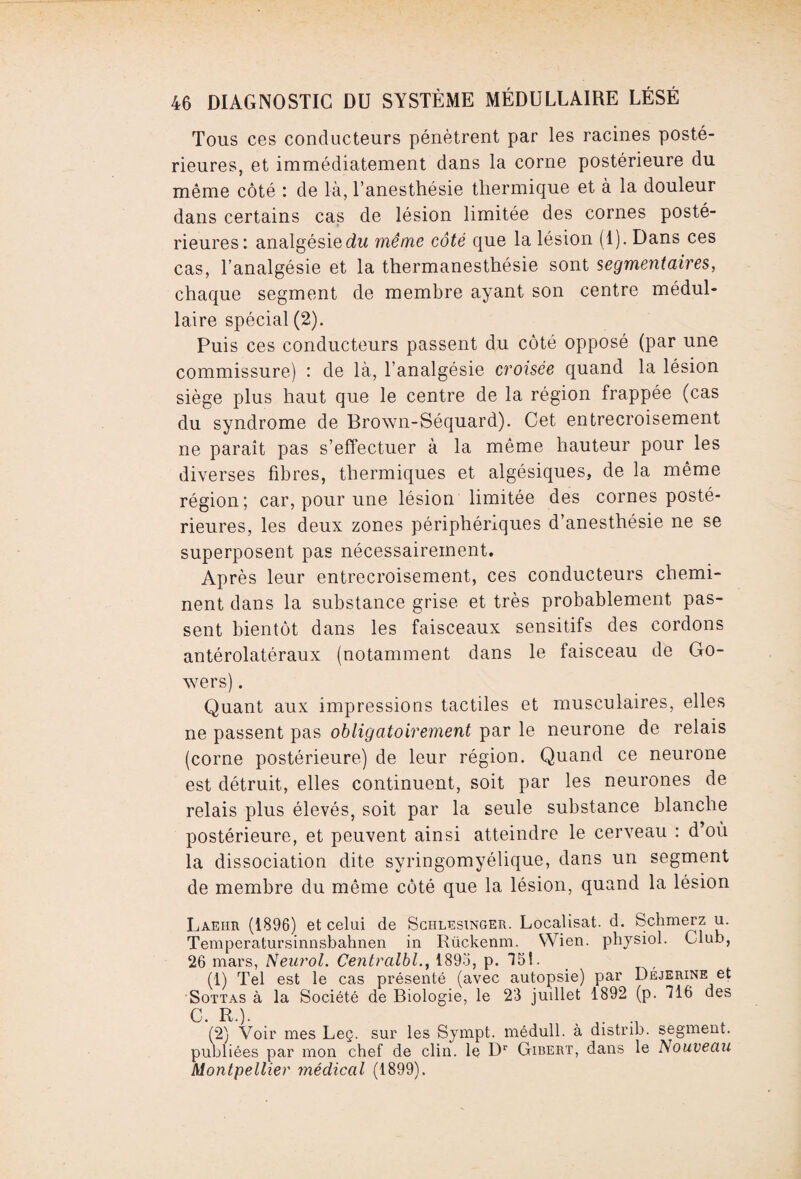 Tous ces conducteurs pénètrent par les racines posté¬ rieures, et immédiatement dans la corne postérieure du même côté : de là, l’anesthésie thermique et à la douleur dans certains cas de lésion limitée des cornes posté¬ rieures: analgésie du même côté que la lésion (1). Dans ces cas, l’analgésie et la thermanesthésie sont segmentaires, chaque segment de membre ayant son centre médul¬ laire spécial (2). Puis ces conducteurs passent du côté opposé (par une commissure) : de là, l’analgésie croisée quand la lésion siège plus haut que le centre de la région frappée (cas du syndrome de Brown-Séquard). Cet entrecroisement ne paraît pas s’effectuer à la même hauteur pour les diverses fibres, thermiques et algésiques, de la même région; car, pour une lésion limitée des cornes posté¬ rieures, les deux zones périphériques d’anesthésie ne se superposent pas nécessairement. Après leur entrecroisement, ces conducteurs chemi¬ nent dans la substance grise et très probablement pas¬ sent bientôt dans les faisceaux sensitifs des cordons antérolatéraux (notamment dans le faisceau de Go- wers). Quant aux impressions tactiles et musculaires, elles ne passent pas obligatoirement par le neurone de relais (corne postérieure) de leur région. Quand ce neurone est détruit, elles continuent, soit par les neurones de relais plus élevés, soit par la seule substance blanche postérieure, et peuvent ainsi atteindre le cerveau : d’où la dissociation dite syringomyélique, dans un segment de membre du même côté que la lésion, quand la lésion Laehr (1896) et celui de Schlesinger. Localisât, d. Schmerz u. Temperatursinnsbahnen in Rückenm. Wien. physiol. Club, 26 mars, Neurol. Centralbl., 1895, p. 151. (1) Tel est le cas présenté (avec autopsie) par Déjerine et Sottas à la Société de Biologie, le 23 juillet 1892 (p. 716 des C. R.). . (2) Voir mes Leç. sur les Sympt. médull. à distrib. segment, publiées par mon chef de clin, le Dr Gibert, dans le Nouveau Montpellier médical (1899).