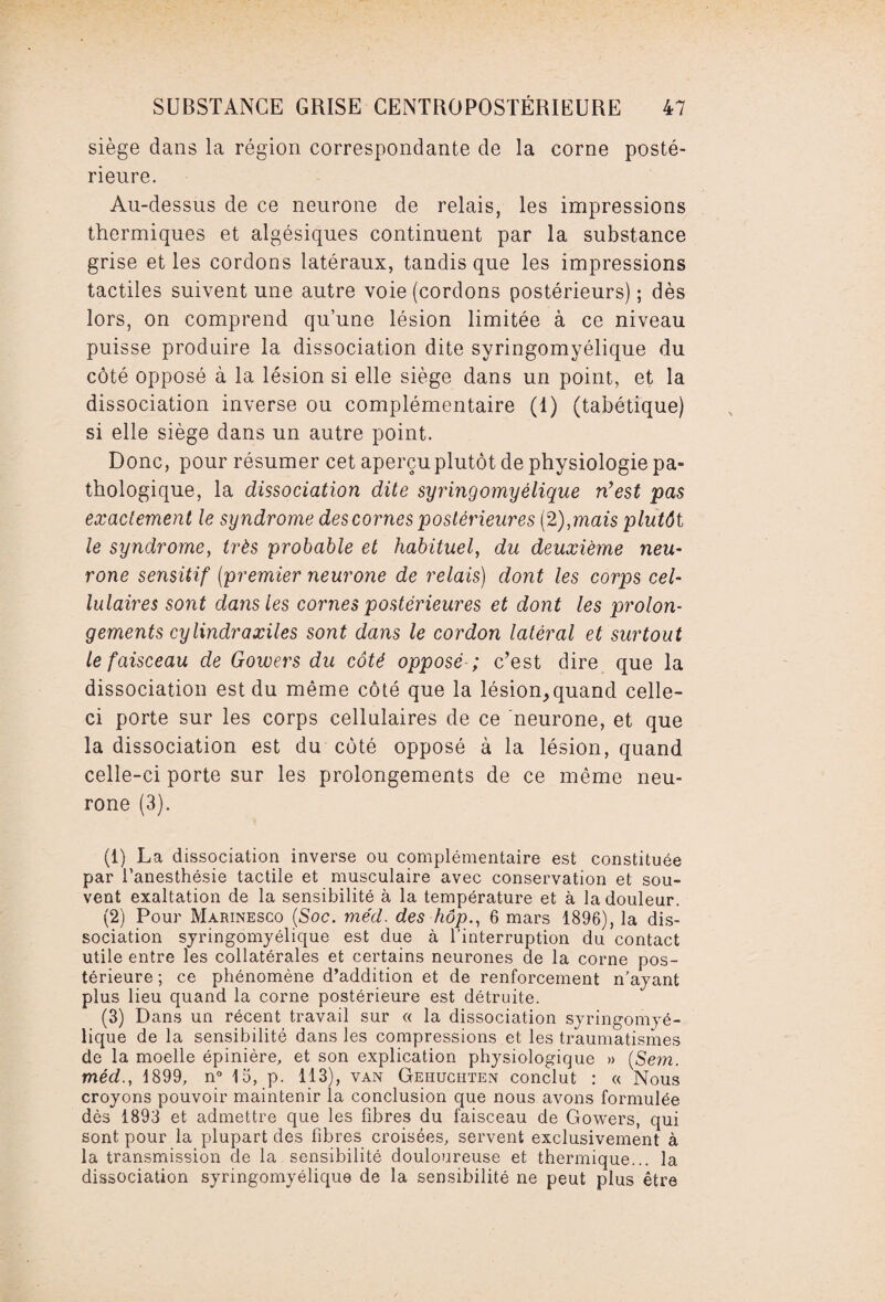 siège dans la région correspondante de la corne posté¬ rieure. Au-dessus de ce neurone de relais, les impressions thermiques et algésiques continuent par la substance grise et les cordons latéraux, tandis que les impressions tactiles suivent une autre voie (cordons postérieurs); dès lors, on comprend qu’une lésion limitée à ce niveau puisse produire la dissociation dite syringomyélique du côté opposé à la lésion si elle siège dans un point, et la dissociation inverse ou complémentaire (1) (tabétique) si elle siège dans un autre point. Donc, pour résumer cet aperçu plutôt de physiologie pa¬ thologique, la dissociation dite syringomyélique n’est pas exactement le syndrome des cornes postérieures (2), mais plutôt le syndrome, très probable et habituel, du deuxième neu¬ rone sensitif (premier neurone de relais) dont les corps cel¬ lulaires sont dans les cornes postérieures et dont les prolon¬ gements cylindr a xiles sont dans le cordon latéral et surtout le faisceau de Gowers du côté opposé ; c’est dire que la dissociation est du même côté que la lésion,quand celle- ci porte sur les corps cellulaires de ce neurone, et que la dissociation est du côté opposé à la lésion, quand celle-ci porte sur les prolongements de ce même neu¬ rone (3). (1) La dissociation inverse ou complémentaire est constituée par l’anesthésie tactile et musculaire avec conservation et sou¬ vent exaltation de la sensibilité à la température et à la douleur. (2) Pour Marinesco (Soc. méd. des hop., 6 mars 1896), la dis¬ sociation syringomyélique est due à l’interruption du contact utile entre les collatérales et certains neurones de la corne pos¬ térieure ; ce phénomène d’addition et de renforcement n’ayant plus lieu quand la corne postérieure est détruite. (3) Dans un récent travail sur « la dissociation syringomyé¬ lique de la sensibilité dans les compressions et les traumatismes de la moelle épinière, et son explication physiologique » (Sem. méd., 1899, n° 15, p. 113), van Geiiuchten conclut : « Nous croyons pouvoir maintenir la conclusion que nous avons formulée dès 1893 et admettre que les fibres du faisceau de Gowers, qui sont pour la plupart des fibres croisées, servent exclusivement à la transmission de la sensibilité douloureuse et thermique... la dissociation syringomyélique de la sensibilité ne peut plus être