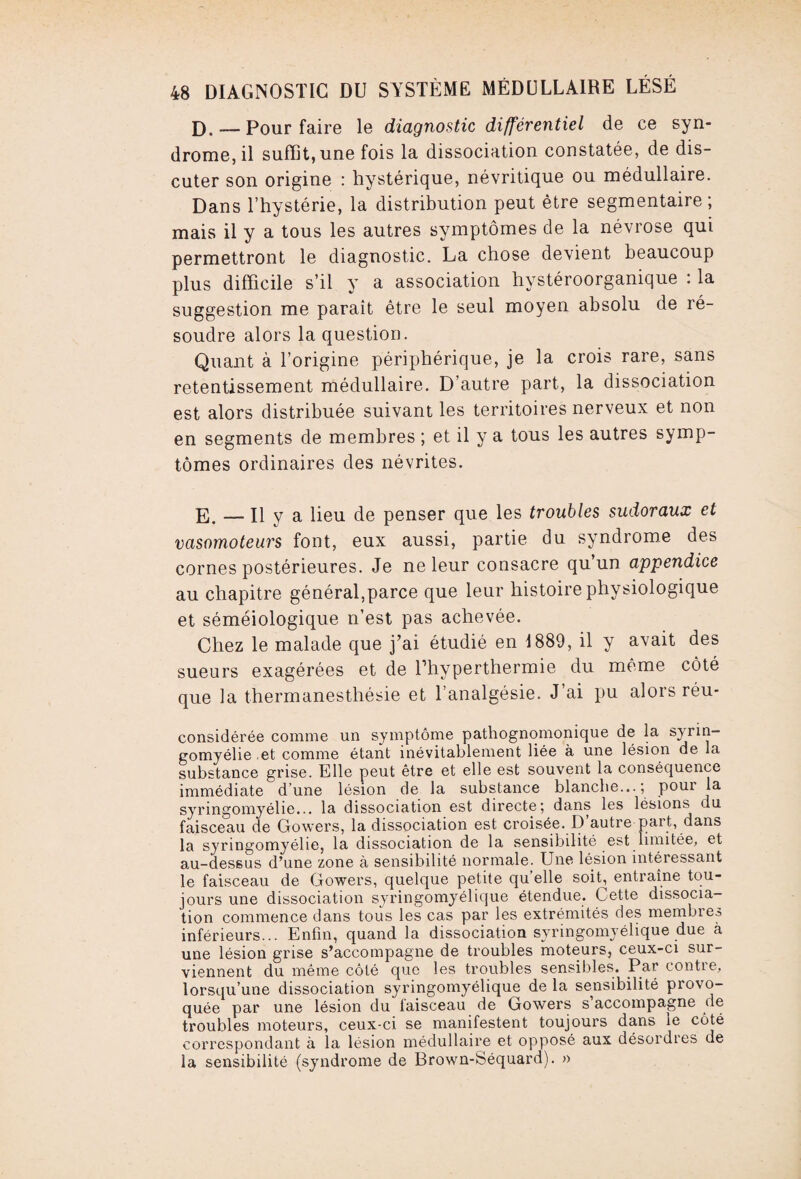 D. — Pour faire le diagnostic différentiel de ce syn¬ drome, il suffit, une fois la dissociation constatée, de dis¬ cuter son origine : hystérique, névritique ou médullaire. Dans l’hystérie, la distribution peut être segmentaire ; mais il y a tous les autres symptômes de la névrose qui permettront le diagnostic. La chose devient beaucoup plus difficile s’il y a association hystéroorganique : la suggestion me paraît être le seul moyen absolu de ré¬ soudre alors la question. Quant à l’origine périphérique, je la crois rare, sans retentissement médullaire. D’autre part, la dissociation est alors distribuée suivant les territoires nerveux et non en segments de membres ; et il y a tous les autres symp¬ tômes ordinaires des névrites. E. — Il y a lieu de penser que les troubles sudoraux et vasomoteurs font, eux aussi, partie du syndrome des cornes postérieures. Je ne leur consacre qu un appendice au chapitre général,parce que leur histoire physiologique et séméiologique n’est pas achevée. Chez le malade que j’ai étudié en 1889, il y avait des sueurs exagérées et de l’hyperthermie du même côté que la thermanesthésie et l’analgésie. J’ai pu alors réu- considérée comme un symptôme pathognomonique de la sjrin- gomyélie et comme étant inévitablement liée à une lésion de la substance grise. Elle peut être et elle est souvent la conséquence immédiate d’une lésion de la substance blanche...; pour la syringomyélie... la dissociation est directe; dans les lésions du faisceau de Gowers, la dissociation est croisée. D’autre part, dans la syringomyélie, la dissociation de la sensibilité est limitée, et au-des6us d’une zone à sensibilité normale. Une lésion intéressant le faisceau de Gowers, quelque petite qu elle soit, entraîne tou¬ jours une dissociation syringomyélique étendue. Cette dissocia¬ tion commence dans tous les cas par les extrémités des membres inférieurs... Enfin, quand la dissociation syringomyélique due à une lésion grise s’accompagne de troubles moteurs, ceux-ci sur¬ viennent du même côté que les troubles sensibles. Par contie, lorsqu’une dissociation syringomyélique de la sensibilité provo¬ quée par une lésion du faisceau de Gowers s accompagne de troubles moteurs, ceux-ci se manifestent toujours dans le côté correspondant à la lésion médullaire et opposé aux désordies de la sensibilité (syndrome de Brown-Séquard). »