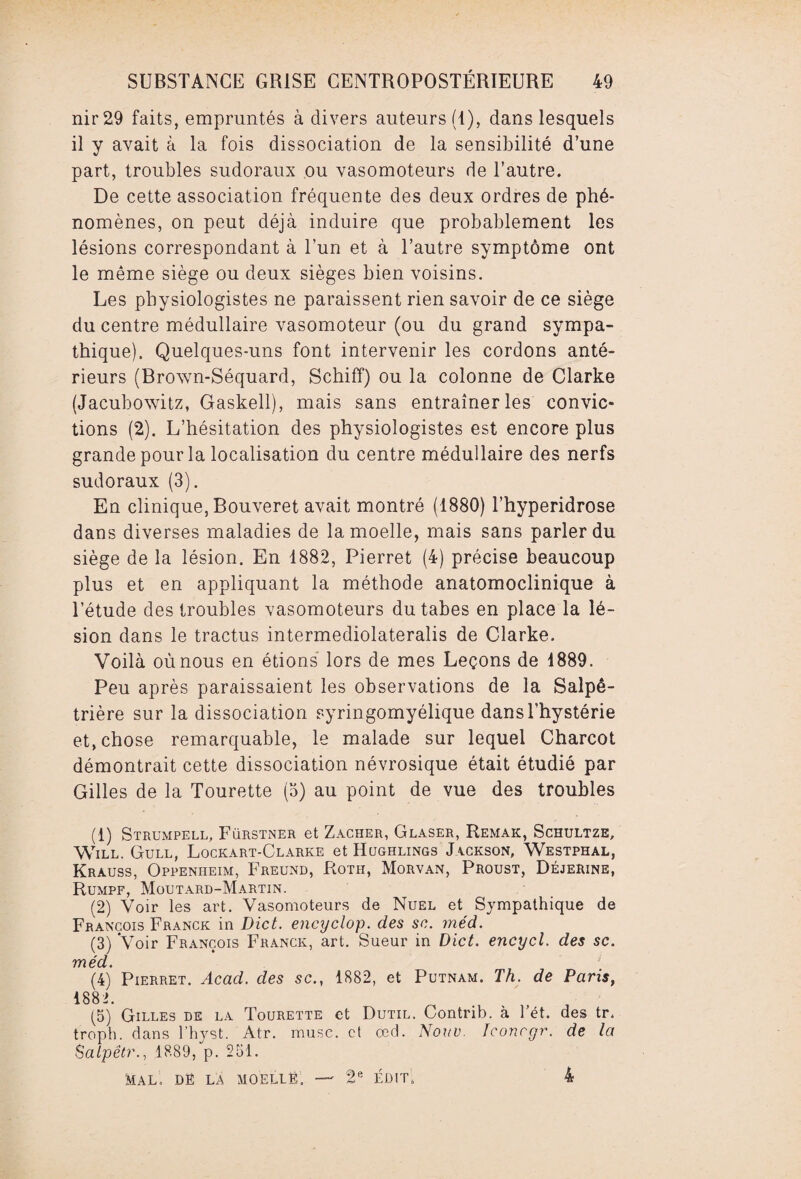 nir29 faits, empruntés à divers auteurs (1), dans lesquels il y avait à la fois dissociation de la sensibilité d’une part, troubles sudoraux ou vasomoteurs de l’autre. De cette association fréquente des deux ordres de phé¬ nomènes, on peut déjà induire que probablement les lésions correspondant à l’un et à l’autre symptôme ont le même siège ou deux sièges bien voisins. Les physiologistes ne paraissent rien savoir de ce siège du centre médullaire vasomoteur (ou du grand sympa¬ thique). Quelques-uns font intervenir les cordons anté¬ rieurs (Brown-Séquard, Schiff) ou la colonne de Clarke (Jacubowitz, Gaskell), mais sans entraîner les convic¬ tions (2). L’hésitation des physiologistes est encore plus grande pour la localisation du centre médullaire des nerfs sudoraux (3). En clinique, Bouveret avait montré (1880) l’hyperidrose dans diverses maladies de la moelle, mais sans parler du siège de la lésion. En 1882, Pierret (4) précise beaucoup plus et en appliquant la méthode anatomoclinique à l’étude des troubles vasomoteurs du tabes en place la lé¬ sion dans le tractus intermediolateralis de Clarke. Voilà où nous en étions lors de mes Leçons de 1889. Peu après paraissaient les observations de la Salpê¬ trière sur la dissociation syringomyélique dans l'hystérie et, chose remarquable, le malade sur lequel Charcot démontrait cette dissociation névrosique était étudié par Gilles de la Tourette (3) au point de vue des troubles (1) Strumpell, Fürstner et Zacher, Glaser, Remak, Schultze, Will. Gull, Lockart-Clarke et Hcjghlings Jackson, Westphal, Krauss, Oppenheim, Freund, Roth, Morvan, Proust, Déjerine, Rumpf, Moutard-Martin. (2) Voir les art. Vasomoteurs de Nuel et Sympathique de François Franck in Dict. encyclop. des sc. méd. (3) Voir François Franck, art. Sueur in Dict. encycl. des sc. méd. (4) Pierret. Acad, des sc., 1882, et Putnam. Th. de Paris, 1882. (5) Gilles de la Tourette et Dutil. Contrib. à Tét. des tr. troph. dans l’hyst. Atr. musc, et œd. Nouv. Iconcgr. de la Salpêtr., 1889, p. 251. MAL, Dfî LA MOELLË, —• 2e ÉDIT. 4