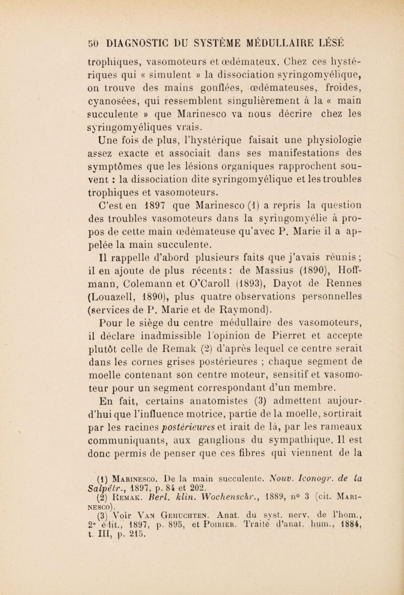 trophiques, vasomoteurs et œdémateux. Chez ces hysté¬ riques qui « simulent » la dissociation syringomyélique, on trouve des mains gonflées, œdémateuses, froides, cyanosées, qui ressemblent singulièrement à la « main succulente » que Marinesco va nous décrire chez les syringomyéliques vrais. Une fois de plus, l’hystérique faisait une physiologie assez exacte et associait dans ses manifestations des symptômes que les lésions organiques rapprochent sou¬ vent : la dissociation dite syringomyélique et les troubles trophiques et vasomoteurs. C’est en 1897 que Marinesco (1) a repris la question des troubles vasomoteurs dans la syringomyélie à pro¬ pos de cette main œdémateuse qu’avec P. Marie il a ap¬ pelée la main succulente. Il rappelle d’abord plusieurs faits que j’avais réunis; il en ajoute de plus récents: de Massius (1890), Hoff¬ mann, Colemann et O’Caroll (1893), Dayot de Rennes (Louazell, 1890), plus quatre observations personnelles (services de P. Marie et de Raymond). Pour le siège du centre médullaire des vasomoteurs, il déclare inadmissible l’opinion de Pierret et accepte plutôt celle de Remak (2) d’après lequel ce centre serait dans les cornes grises postérieures ; chaque segment de moelle contenant son centre moteur, sensitif et vasomo¬ teur pour un segment correspondant d’un membre. En fait, certains anatomistes (3) admettent aujour¬ d’hui que l’influence motrice, partie de la moelle, sortirait par les racines postérieures et irait de là, par les rameaux communiquants, aux ganglions du sympathique. Il est donc permis de penser que ces fibres qui viennent de la (U Marinesco. De la main succulente. Nouv. Iconogr. de la Salpêtr., 1897, p. 84 et 202. (2) Remak. Berl. klin. Wochenschr., 1889, n° 3 (cit. Mari¬ nesco). (3) Voir Van Gehuchten. Anat. du syst. nerv. de l’hom., 2e édit., 1897, p. 895, et Poirier. Traité d’anat. hum., 1884, t. III, p. 215.